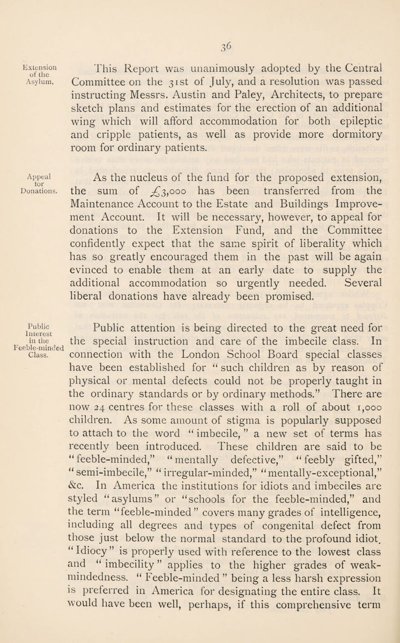 Extension of the Asylum. Appeal tor Donations. Public Interest in the Feeble-minded Class. 36 This Report was unanimously adopted by the Central Committee on the 31st of July, and a resolution was passed instructing Messrs. Austin and Paley, Architects, to prepare sketch plans and estimates for the erection of an additional wing which will afford accommodation for both epileptic and cripple patients, as well as provide more dormitory room for ordinary patients. As the nucleus of the fund for the proposed extension, the sum of ;^3,ooo has been transferred from the Maintenance Account to the Estate and Buildings Improve¬ ment Account. It will be necessary, however, to appeal for donations to the Extension Fund, and the Committee confidently expect that the same spirit of liberality which has so greatly encouraged them in the past will be again evinced to enable them at an early date to supply the additional accommodation so urgently needed. Several liberal donations have already been promised. Public attention is being directed to the great need for the special instruction and care of the imbecile class. In connection with the London School Board special classes have been established for “ such children as by reason of physical or mental defects could not be properly taught in the ordinary standards or by ordinary methods.” There are now 24 centres for these classes with a roll of about 1,000 children. As some amount of stigma is popularly supposed to attach to the word “ imbecile, ” a new set of terms has recently been introduced. These children are said to be “ feeble-minded,” “ mentally defective,” “ feebly gifted,” “semi-imbecile,” “ irregular-minded,” “mentally-exceptional,” &c. In America the institutions for idiots and imbeciles are styled “asylums” or “schools for the feeble-minded,” and the term “feeble-minded ” covers many grades of intelligence, including all degrees and types of congenital defect from those just below the normal standard to the profound idiot. “ Idiocy ” is properly used with reference to the lowest class and “ imbecility ” applies to the higher grades of weak- mindedness. “ Feeble-minded ” being a less harsh expression is preferred in America for designating the entire class. It would have been well, perhaps, if this comprehensive term