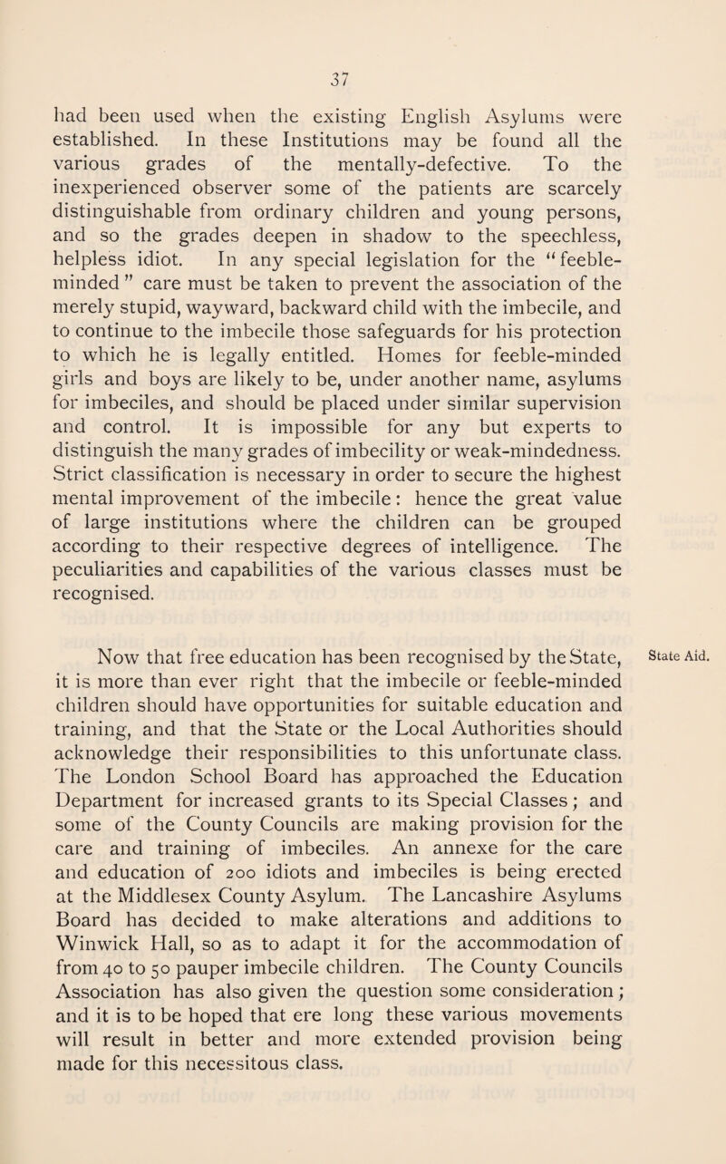 had been used when the existing English Asylums were established. In these Institutions may be found all the various grades of the mentally-defective. To the inexperienced observer some of the patients are scarcely distinguishable from ordinary children and young persons, and so the grades deepen in shadow to the speechless, helpless idiot. In any special legislation for the “feeble¬ minded ” care must be taken to prevent the association of the merely stupid, wayward, backward child with the imbecile, and to continue to the imbecile those safeguards for his protection to which he is legally entitled. Homes for feeble-minded girls and boys are likely to be, under another name, asylums for imbeciles, and should be placed under similar supervision and control. It is impossible for any but experts to distinguish the many grades of imbecility or weak-mindedness. Strict classification is necessary in order to secure the highest mental improvement of the imbecile: hence the great value of large institutions where the children can be grouped according to their respective degrees of intelligence. The peculiarities and capabilities of the various classes must be recognised. Now that free education has been recognised by the State, it is more than ever right that the imbecile or feeble-minded children should have opportunities for suitable education and training, and that the State or the Local Authorities should acknowledge their responsibilities to this unfortunate class. The London School Board has approached the Education Department for increased grants to its Special Classes; and some of the County Councils are making provision for the care and training of imbeciles. An annexe for the care and education of 200 idiots and imbeciles is being erected at the Middlesex County Asylum. The Lancashire Asylums Board has decided to make alterations and additions to Winwick Hall, so as to adapt it for the accommodation of from 40 to 50 pauper imbecile children. The County Councils Association has also given the question some consideration; and it is to be hoped that ere long these various movements will result in better and more extended provision being made for this necessitous class. State Aid.