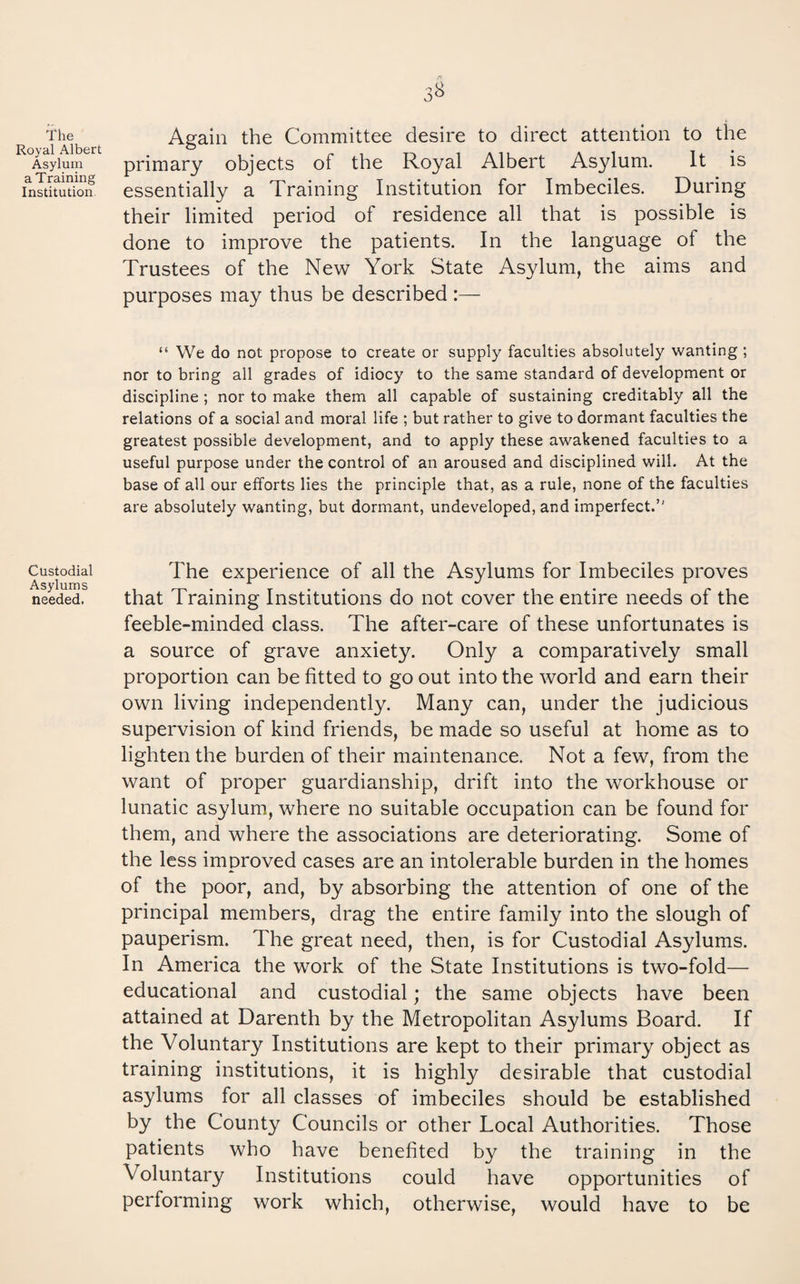 The Royal Albert Asylum a Training Institution. Custodial Asylums needed. 3^ Again the Committee desire to direct attention to the primary objects of the Royal Albert Asylum. It is essentially a Training Institution for Imbeciles. During their limited period of residence all that is possible is done to improve the patients. In the language of the Trustees of the New York State Asylum, the aims and purposes may thus be described :— “ We do not propose to create or supply faculties absolutely wanting ; nor to bring all grades of idiocy to the same standard of development or discipline; nor to make them all capable of sustaining creditably all the relations of a social and moral life ; but rather to give to dormant faculties the greatest possible development, and to apply these awakened faculties to a useful purpose under the control of an aroused and disciplined will. At the base of all our efforts lies the principle that, as a rule, none of the faculties are absolutely wanting, but dormant, undeveloped, and imperfect.” The experience of all the Asylums for Imbeciles proves that Training Institutions do not cover the entire needs of the feeble-minded class. The after-care of these unfortunates is a source of grave anxiety. Only a comparatively small proportion can be fitted to go out into the world and earn their own living independently. Many can, under the judicious supervision of kind friends, be made so useful at home as to lighten the burden of their maintenance. Not a few, from the want of proper guardianship, drift into the workhouse or lunatic asylum, where no suitable occupation can be found for them, and where the associations are deteriorating. Some of the less improved cases are an intolerable burden in the homes of the poor, and, by absorbing the attention of one of the principal members, drag the entire family into the slough of pauperism. The great need, then, is for Custodial Asylums. In America the work of the State Institutions is two-fold— educational and custodial; the same objects have been attained at Darenth by the Metropolitan Asylums Board. If the Voluntary Institutions are kept to their primary object as training institutions, it is highly desirable that custodial asylums for all classes of imbeciles should be established by the County Councils or other Local Authorities. Those patients who have benefited by the training in the Voluntary Institutions could have opportunities of performing work which, otherwise, would have to be