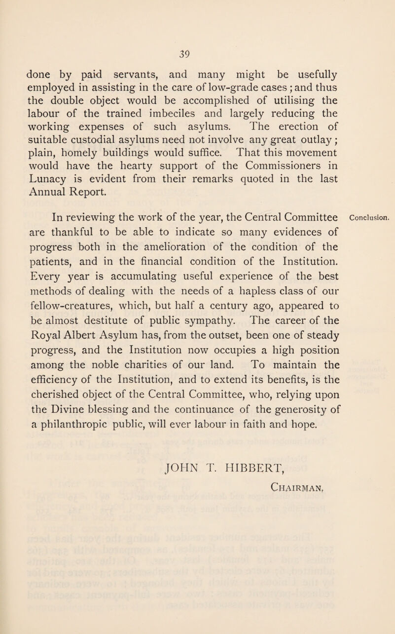 done by paid servants, and many might be usefully employed in assisting in the care of low-grade cases; and thus the double object would be accomplished of utilising the labour of the trained imbeciles and largely reducing the working expenses of such asylums. The erection of suitable custodial asylums need not involve any great outlay ; plain, homely buildings would suffice. That this movement would have the hearty support of the Commissioners in Lunacy is evident from their remarks quoted in the last Annual Report. In reviewing the work of the year, the Central Committee are thankful to be able to indicate so many evidences of progress both in the amelioration of the condition of the patients, and in the financial condition of the Institution. Every year is accumulating useful experience of the best methods of dealing with the needs of a hapless class of our fellow-creatures, which, but half a century ago, appeared to be almost destitute of public sympathy. The career of the Royal Albert Asylum has, from the outset, been one of steady progress, and the Institution now occupies a high position among the noble charities of our land. To maintain the efficiency of the Institution, and to extend its benefits, is the cherished object of the Central Committee, who, relying upon the Divine blessing and the continuance of the generosity of a philanthropic public, will ever labour in faith and hope. JOHN T. HIBBERT, CHAIRMAN; Conclusion.