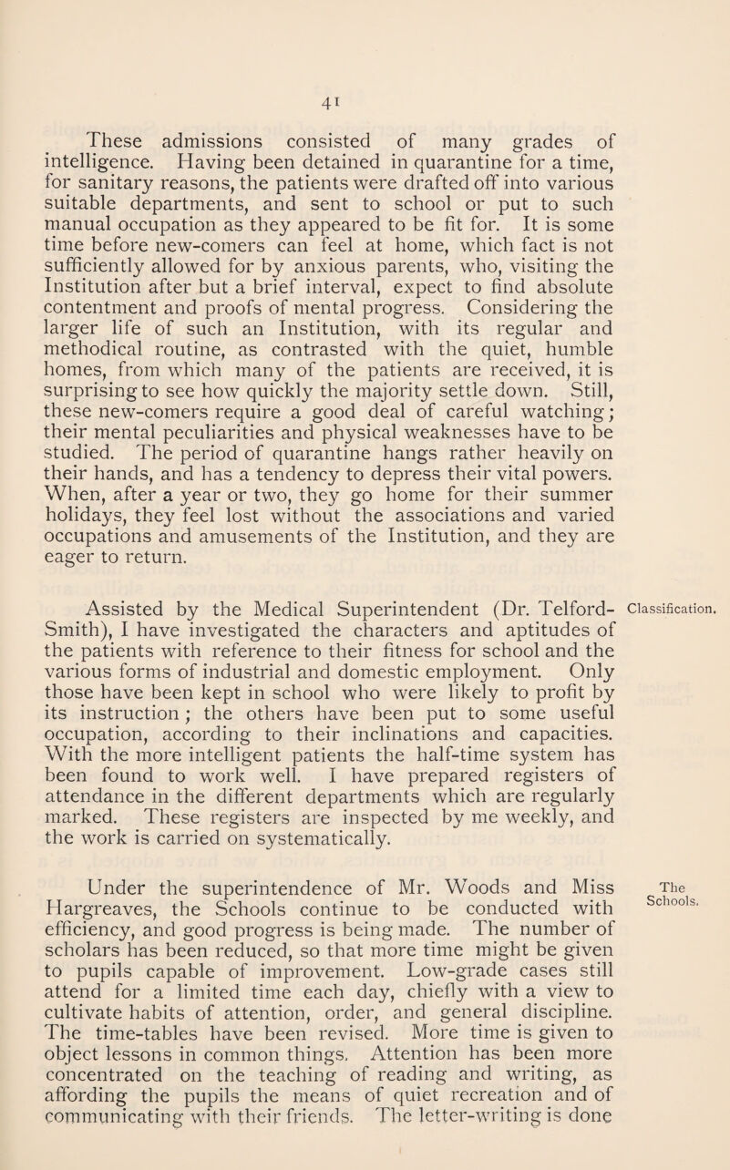 4T These admissions consisted of many grades of intelligence. Having been detained in quarantine for a time, for sanitary reasons, the patients were drafted off into various suitable departments, and sent to school or put to such manual occupation as they appeared to be fit for. It is some time before new-comers can feel at home, which fact is not sufficiently allowed for by anxious parents, who, visiting the Institution after but a brief interval, expect to find absolute contentment and proofs of mental progress. Considering the larger life of such an Institution, with its regular and methodical routine, as contrasted with the quiet, humble homes, from which many of the patients are received, it is surprising to see how quickly the majority settle down. Still, these new-comers require a good deal of careful watching; their mental peculiarities and physical weaknesses have to be studied. The period of quarantine hangs rather heavily on their hands, and has a tendency to depress their vital powers. When, after a year or two, they go home for their summer holidays, they feel lost without the associations and varied occupations and amusements of the Institution, and they are eager to return. Assisted by the Medical Superintendent (Dr. Telford- classification. Smith), I have investigated the characters and aptitudes of the patients with reference to their fitness for school and the various forms of industrial and domestic employment. Only those have been kept in school who were likely to profit by its instruction ; the others have been put to some useful occupation, according to their inclinations and capacities. With the more intelligent patients the half-time system has been found to work well. I have prepared registers of attendance in the different departments which are regularly marked. These registers are inspected by me weekly, and the work is carried on systematically. Under the superintendence of Mr. Woods and Miss The Hargreaves, the Schools continue to be conducted with efficiency, and good progress is being made. The number of scholars has been reduced, so that more time might be given to pupils capable of improvement. Low-grade cases still attend for a limited time each day, chiefly with a view to cultivate habits of attention, order, and general discipline. The time-tables have been revised. More time is given to object lessons in common things. Attention has been more concentrated on the teaching of reading and writing, as affording the pupils the means of quiet recreation and of communicating with their friends. The letter-writing is done