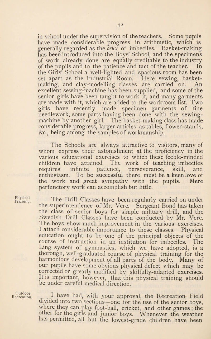 Physical Training. Outdoor Recreation. in school under the supervision of the teachers. Some pupils have made considerable progress in arithmetic, which is generally regarded as the crux of imbeciles. Basket-making has been introduced into the Boys’ School, and the specimens of work already done are equally creditable to the industry of the pupils and to the patience and tact of the teacher. In the Girls’ School a well-lighted and spacious room has been set apart as the Industrial Room. Here sewing, basket¬ making, and clay-modelling classes are carried on. An excellent sewing-machine has been supplied, and some of the senior girls have been taught to work it, and many garments are made with it, which are added to the workroom list. Two girls have recently made specimen garments of fine needlework, some parts having been done with the sewing- machine by another girl. The basket-making class has made considerable progress, larger articles as tables, flower-stands, &c., being among the samples of workmanship. The Schools are always attractive to visitors, many of whom express their astonishment at the proficiency in the various educational exercises to which these feeble-minded children have attained. The work of teaching imbeciles requires infinite patience, perseverance, skill, and enthusiasm. To be successful there must be a keen love of the work and great sympathy with the pupils. Mere perfunctory work can accomplish but little. The Drill Classes have been regularly carried on under the superintendence of Mr. Vere. Sergeant Bond has taken the class of senior boys for simple military drill, and the Swedish Drill Classes have been conducted by Mr. Vere. The boys show much improvement in the various exercises. I attach considerable importance to these classes. Physical education ought to be one of the principal objects of the course of instruction in an institution for imbeciles. The Ling system of gymnastics, which we have adopted, is a thorough, well-graduated course of physical training for the harmonious development of all parts of the body. Many of our pupils have some obvious physical defect which may be corrected or greatly modified by skilfully-adapted exercises. It is important, however, that this physical training should be under careful medical direction. I have had, with your approval, the Recreation- Field divided into two sections—one for the use of the senior boys, where they can play foot-ball, cricket, and other games ; the other for the girls and junior boys. Whenever the weather has permitted, all but the lowest-grade children have been
