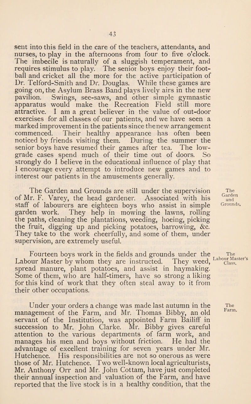 sent into this field in the care of the teachers, attendants, and nurses, to play in the afternoons from four to five o’clock. The imbecile is naturally of a sluggish temperament, and requires stimulus to play. The senior boys enjoy their foot¬ ball and cricket all the more for the active participation of Dr. Telford-Smith and Dr. Douglas. While these games are going on, the Asylum Brass Band plays lively airs in the new pavilion. Swings, see-saws, and other simple gymnastic apparatus would make the Recreation Field still more attractive. I am a great believer in the value of out-door exercises for all classes of our patients, and we have seen a marked improvement in the patients since the new arrangement commenced. Their healthy appearance has often been noticed by friends visiting them. During the summer the senior boys have resumed their games after tea. The low- grade cases spend much of their time out of doors. .So strongly do I believe in the educational influence of play that I encourage every attempt to introduce new games and to interest our patients in the amusements generally. The Garden and Grounds are still under the supervision of Mr. F. Varey, the head gardener. Associated with his staff of labourers are eighteen boys who assist in simple garden work. They help in mowing the lawns, rolling the paths, cleaning the plantations, weeding, hoeing, picking the fruit, digging up and picking potatoes, barrowing, «&c. They take to the work cheerfully, and some of them, under supervision, are extremely useful. The Garden and Grounds. Fourteen boys work in the fields and grounds under the The Labour Master by whom they are instructed. They weed, spread manure, plant potatoes, and assist in haymaking. Some of them, who are half-timers, have so strong a liking for this kind of work that they often steal away to it from their other occupations. Under your orders a change was made last autumn in the The management of the Farm, and Mr. Thomas Bibby, an old servant of the Institution, was appointed Farm Bailiff in succession to Mr. John Clarke. Mr. Bibby gives careful attention to the various departments of farm work, and manages his men and boys without friction. He had the advantage of excellent training for seven years under Mr. Hutchence. His responsibilities are not so onerous as were those of Mr. Hutchence. Two well-known local agriculturists, Mr. Anthony Orr and Mr. John Cottam, have just completed their annual inspection and valuation of the Farm, and have reported that the live stock is in a healthy condition, that the