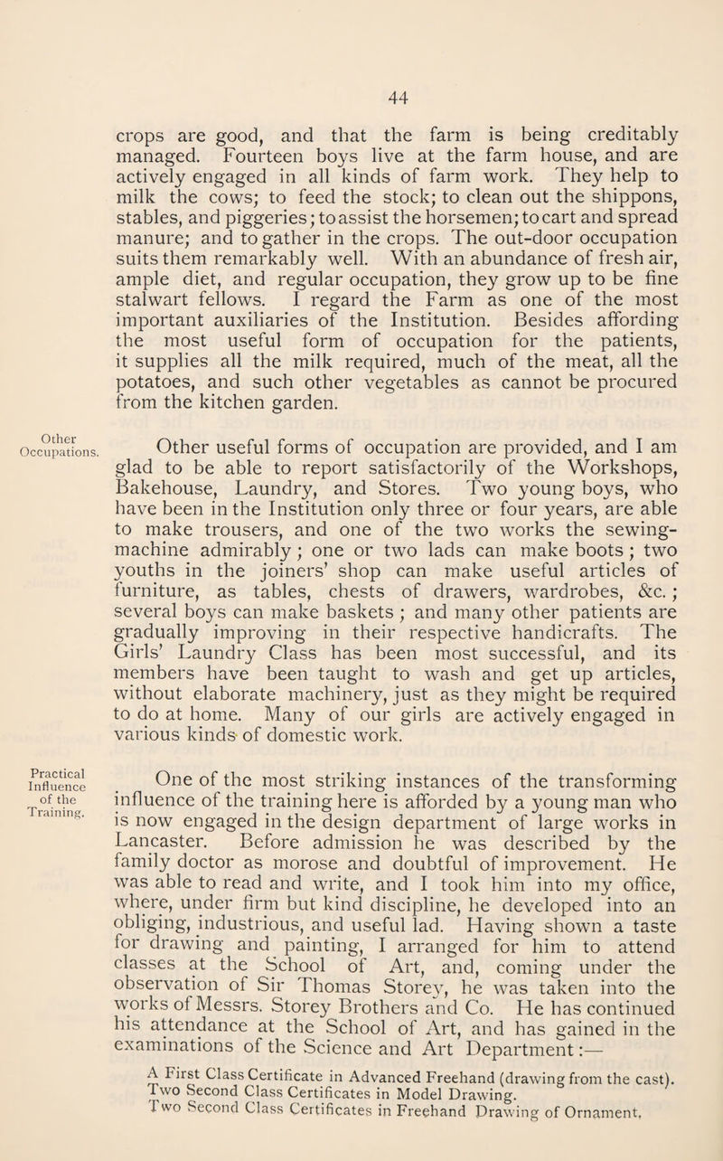 Other Occupations. Practical Influence of the Training. crops are good, and that the farm is being creditably managed. Fourteen boys live at the farm house, and are actively engaged in all kinds of farm vrork. They help to milk the cows; to feed the stock; to clean out the shippons, stables, and piggeries; to assist the horsemen; to cart and spread manure; and to gather in the crops. The out-door occupation suits them remarkably well. With an abundance of fresh air, ample diet, and regular occupation, they grow up to be fine stalwart fellows. I regard the Farm as one of the most important auxiliaries of the Institution. Besides affording the most useful form of occupation for the patients, it supplies all the milk required, much of the meat, all the potatoes, and such other vegetables as cannot be procured from the kitchen garden. Other useful forms of occupation are provided, and I am glad to be able to report satisfactorily of the Workshops, Bakehouse, Laundry, and Stores. Two young boys, who have been in the Institution only three or four years, are able to make trousers, and one of the two works the sewing- machine admirably; one or two lads can make boots; two youths in the joiners’ shop can make useful articles of furniture, as tables, chests of drawers, wardrobes, &c.; several boys can make baskets ; and many other patients are gradually improving in their respective handicrafts. The Girls’ Laundry Class has been most successful, and its members have been taught to wash and get up articles, without elaborate machinery, just as they might be required to do at home. Many of our girls are actively engaged in various kinds* of domestic work. One of the most striking instances of the transforming influence of the training here is afforded by a young man who is now engaged in the design department of large works in Lancaster. Before admission he was described by the family doctor as morose and doubtful of improvement. He was able to read and write, and I took him into my office, where, under firm but kind discipline, he developed into an obliging, industrious, and useful lad. Having shown a taste for drawing and painting, I arranged for him to attend classes at the School of Art, and, coming under the observation of Sir Thomas Storey, he was taken into the works of Messrs. Storey Brothers and Co. He has continued his attendance at the School of Art, and has gained in the examinations of the Science and Art Department:— A First Class Certificate in Advanced Freehand (drawing from the cast). Two Second Class Certificates in Model Drawing. Two Second Class Certificates in Freehand Drawing of Ornament,