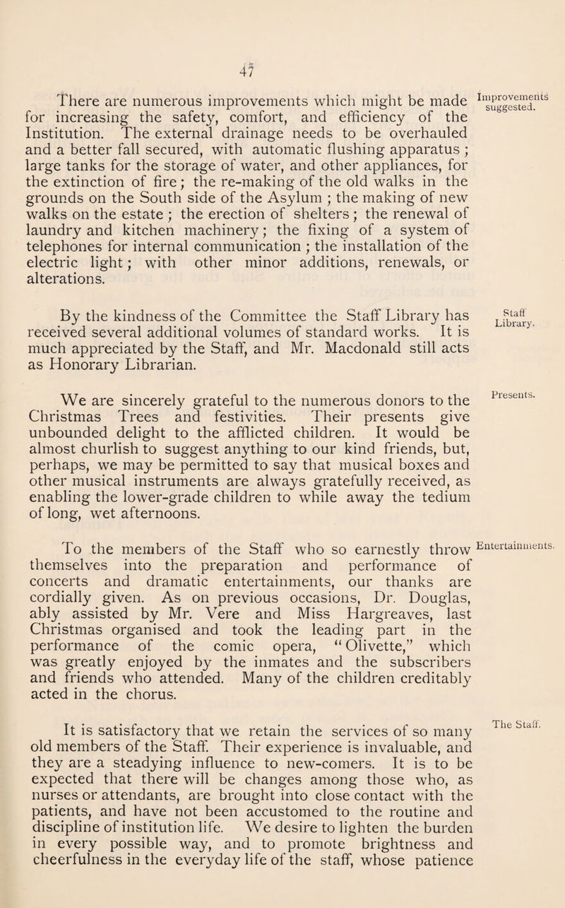 There are numerous improvements which might be made for increasing the safety, comfort, and efficiency of the Institution. The external drainage needs to be overhauled and a better fall secured, with automatic flushing apparatus ; large tanks for the storage of water, and other appliances, for the extinction of fire; the re-making of the old walks in the grounds on the South side of the Asylum ; the making of new walks on the estate ; the erection of shelters ; the renewal of laundry and kitchen machinery; the fixing of a system of telephones for internal communication ; the installation of the electric light; with other minor additions, renewals, or alterations. By the kindness of the Committee the Staff Library has received several additional volumes of standard works. It is much appreciated by the Staff, and Mr. Macdonald still acts as Honorary Librarian. We are sincerely grateful to the numerous donors to the Christmas Trees and festivities. Their presents give unbounded delight to the afflicted children. It would be almost churlish to suggest anything to our kind friends, but, perhaps, we may be permitted to say that musical boxes and other musical instruments are always gratefully received, as enabling the lower-grade children to while away the tedium of long, wet afternoons. To the members of the Staff who so earnestly throw themselves into the preparation and performance of concerts and dramatic entertainments, our thanks are cordially given. As on previous occasions. Dr. Douglas, ably assisted by Mr. Vere and Miss Hargreaves, last Christmas organised and took the leading part in the performance of the comic opera, “ Olivette,’’ which was greatly enjoyed by the inmates and the subscribers and friends who attended. Many of the children creditably acted in the chorus. It is satisfactory that we retain the services of so many old members of the Staff. Their experience is invaluable, and they are a steadying influence to new-comers. It is to be expected that there will be changes among those who, as nurses or attendants, are brought into close contact with the patients, and have not been accustomed to the routine and discipline of institution life. We desire to lighten the burden in every possible way, and to promote brightness and cheerfulness in the everyday life of the staff, whose patience Improvements suggested. Staff Library. Presents. Entertainments. The Staff.
