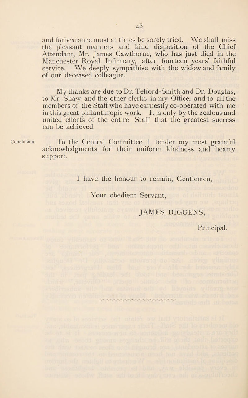 Conclusion. and forbearance must at times be sorely tried. We shall miss the pleasant manners and kind disposition of the Chief Attendant, Mr. James Cawthorne, who has just died in the Manchester Royal Infirmary, after fourteen years’ faithful service. We deeply sympathise with the widow and family of our deceased colleague. My thanks are due to Dr. Telford-Smith and Dr. Douglas, to Mr. Shaw and the other clerks in my Office, and to all the members of the Staff who have earnestly co-operated with me in this great philanthropic work. It is only by the zealous and united efforts of the entire Staff that the greatest success can be achieved. To the Central Committee I tender my most grateful acknowledgments for their uniform kindness and hearty support. I have the honour to remain. Gentlemen, Your obedient Servant, JAMES DIGGERS, Principal.