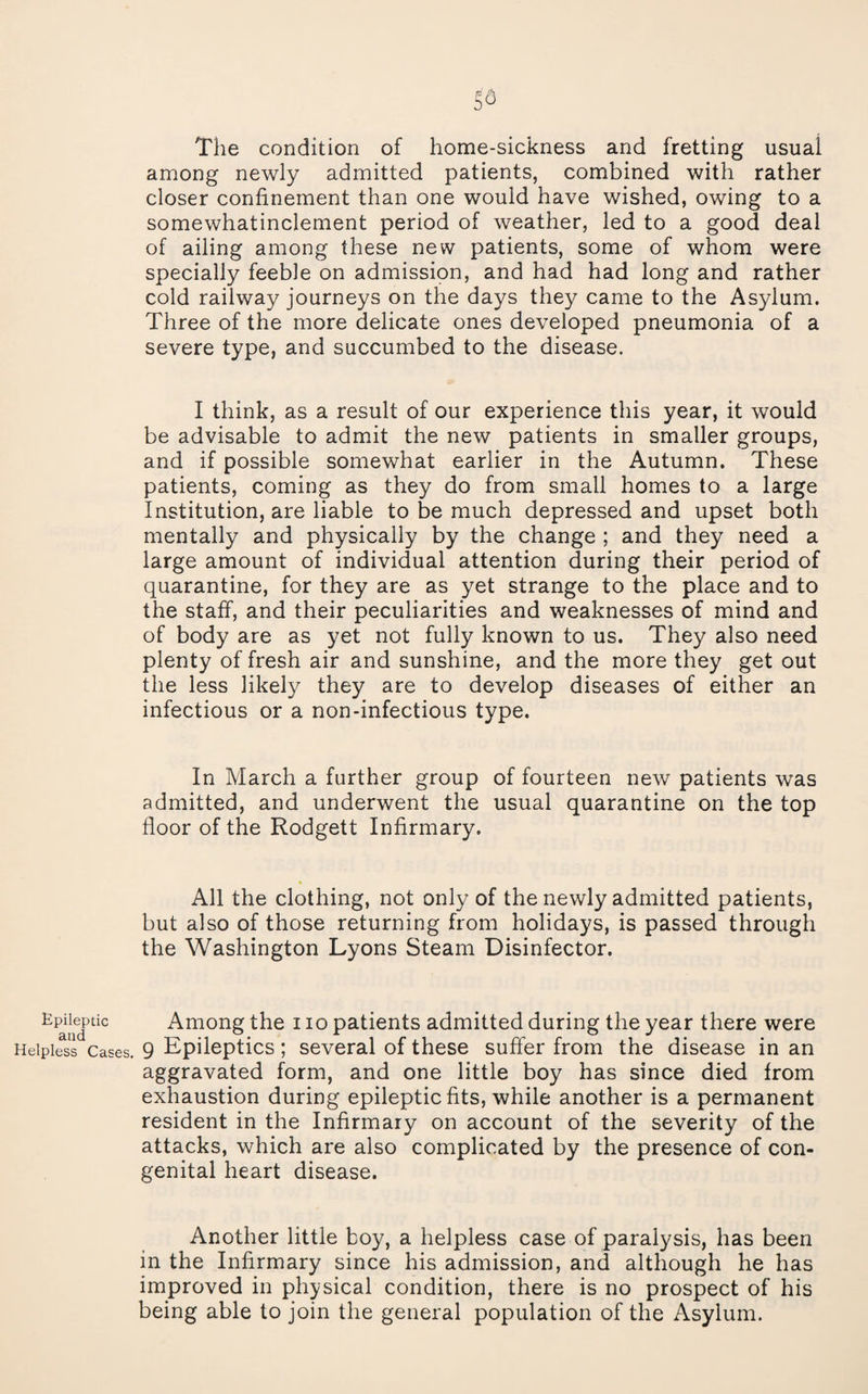 The condition of home-sickness and fretting usual among newly admitted patients, combined with rather closer confinement than one would have wished, owing to a somewhatinclement period of weather, led to a good deal of ailing among these new patients, some of whom were specially feeble on admission, and had had long and rather cold railway journeys on the days they came to the Asylum. Three of the more delicate ones developed pneumonia of a severe type, and succumbed to the disease. I think, as a result of our experience this year, it would be advisable to admit the new patients in smaller groups, and if possible somewhat earlier in the Autumn. These patients, coming as they do from small homes to a large Institution, are liable to be much depressed and upset both mentally and physically by the change ; and they need a large amount of individual attention during their period of quarantine, for they are as yet strange to the place and to the staff, and their peculiarities and weaknesses of mind and of body are as yet not fully known to us. They also need plenty of fresh air and sunshine, and the more they get out the less likely they are to develop diseases of either an infectious or a non-infectious type. In March a further group of fourteen new patients was admitted, and underwent the usual quarantine on the top floor of the Rodgett Infirmary. All the clothing, not only of the newly admitted patients, but also of those returning from holidays, is passed through the Washington Lyons Steam Disinfector. Ep^iMnic Among the i lo patients admitted during the year there were Helpless Cases. 9 Epileptics; several of these suffer from the disease in an aggravated form, and one little boy has since died from exhaustion during epileptic fits, while another is a permanent resident in the Infirmary on account of the severity of the attacks, which are also complicated by the presence of con¬ genital heart disease. Another little boy, a helpless case of paralysis, has been in the Infirmary since his admission, and although he has improved in physical condition, there is no prospect of his being able to join the general population of the Asylum.