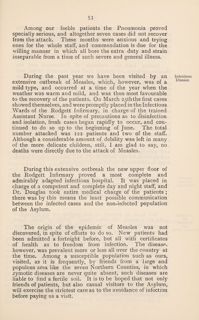 Among our feeble patients the Pneumonia proved specially serious, and altogether seven cases did not recover from the attack. These months were anxious and trying ones for the whole staff, and com.mendation is due for the v/illing manner in which all bore the extra duty and strain inseparable from a time of such severe and general illness. During the past year we have been visited by an extensive outbreak of Measles, which, however, was of a mild type, and occurred at a time of the year when the weather was warm and mild, and was thus most favourable to the recovery of the patients. On March 25ththe first cases showed themselves, and were promptly placed in the Infectious Wards of the Rodgett Infirmary, in charge of the trained Assistant Nurse. In spite of precautions as to disinfection and isolation, fresh cases began rapidly to occur, and con¬ tinued to do so up to the beginning of June. The total number attacked was 122 patients and two of the staff. Although a considerable amount of debility was left in many of the more delicate children, still, I am glad to say, no deaths were directly due to the attack of Measles, During this extensive outbreak the new upper floor of the Rodgett Infirmary proved a most complete and admirably adapted infectious hospital. It was placed in charge of a competent and complete day and night staff, and Dr. Douglas took entire medical charge of the patients ; there was by this means the least possible communication between the infected cases and the non-infected population of the Asylum. The origin of the epidemic of Measles was not discovered, in spite of efforts to do so. New patients had been admitted a fortnight before, but all with certificates of health as to freedom from infection. The disease, however, was prevalent more or less all over the country at the time. Among a susceptible population such as ours, visited, as it is frequently, by friends from a large and populous area like the seven Northern Counties, in which zymotic diseases are never quite absent, such diseases are liable to find a fertile soil. It is to be hoped that not only friends of patients, but also casual visitors to the Asylum, will exercise the strictest care as to the avoidance of infection before paying us a visit, Infectious Disease.