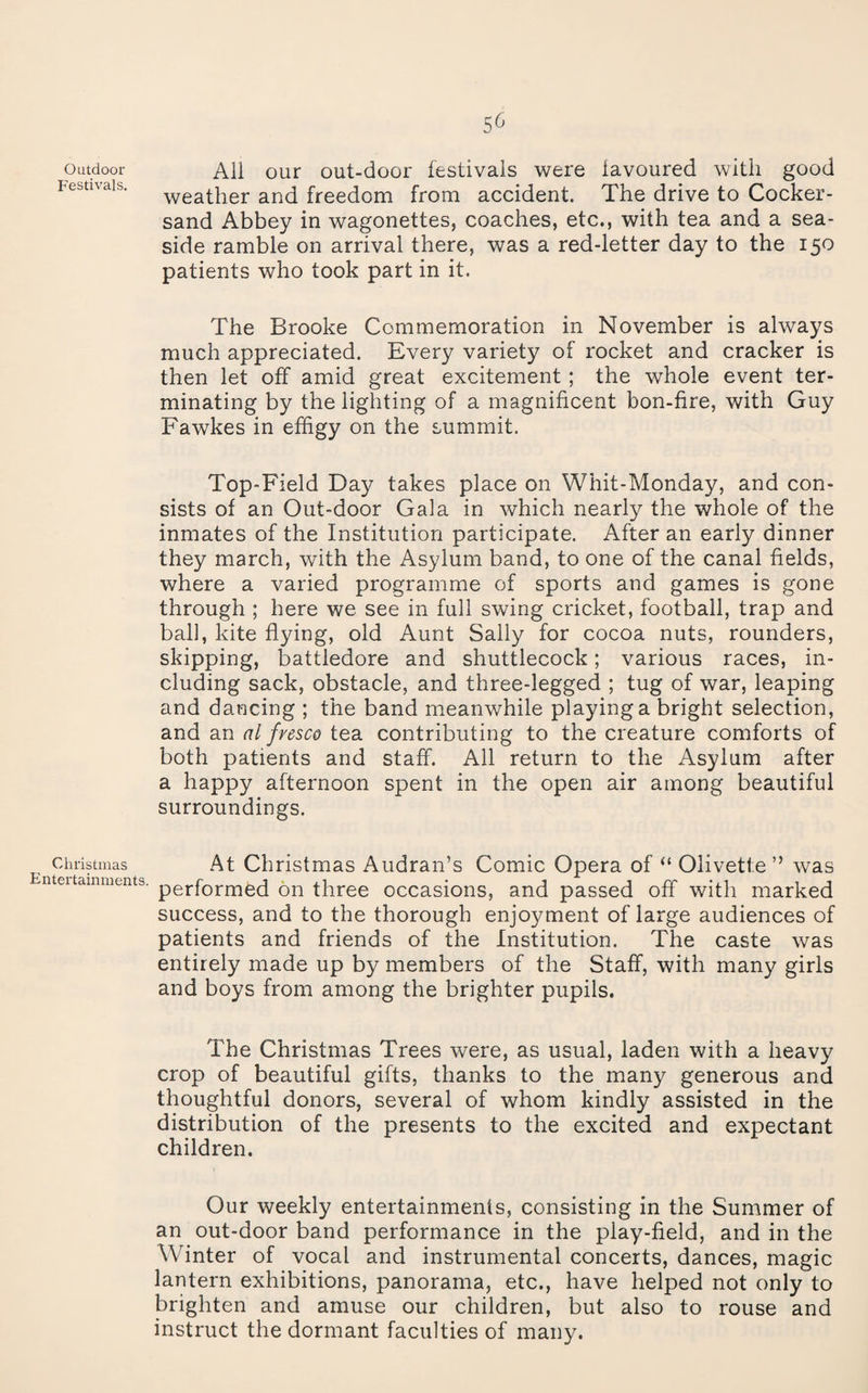 Outdoor Festivals, Christmas Entertainments. 56 All our out-door festivals were favoured with good weather and freedom from accident. The drive to Cocker- sand Abbey in wagonettes, coaches, etc., with tea and a sea¬ side ramble on arrival there, was a red-letter day to the 150 patients who took part in it. The Brooke Commemoration in November is always much appreciated. Every variety of rocket and cracker is then let off amid great excitement ; the whole event ter¬ minating by the lighting of a magnificent bon-fire, with Guy Fawkes in effigy on the summit. Top-Field Day takes place on Whit-Monday, and con¬ sists of an Out-door Gala in which nearly the whole of the inmates of the Institution participate. After an early dinner they march, with the Asylum band, to one of the canal fields, where a varied programme of sports and games is gone through ; here we see in full swing cricket, football, trap and ball, kite flying, old Aunt Sally for cocoa nuts, rounders, skipping, battledore and shuttlecock; various races, in¬ cluding sack, obstacle, and three-legged ; tug of war, leaping and dancing ; the band meanwhile playing a bright selection, and an al fresco tea contributing to the creature comforts of both patients and staff. All return to the Asylum after a happy afternoon spent in the open air among beautiful surroundings. At Christmas Audran’s Comic Opera of ‘‘ Olivette ” was performed on three occasions, and passed off with marked success, and to the thorough enjoyment of large audiences of patients and friends of the Institution. The caste was entirely made up by members of the Staff, with many girls and boys from among the brighter pupils. The Christmas Trees were, as usual, laden with a heavy crop of beautiful gifts, thanks to the many generous and thoughtful donors, several of whom kindly assisted in the distribution of the presents to the excited and expectant children. Our weekly entertainments, consisting in the Summer of an out-door band performance in the play-field, and in the Winter of vocal and instrumental concerts, dances, magic lantern exhibitions, panorama, etc., have helped not only to brighten and amuse our children, but also to rouse and instruct the dormant faculties of many.