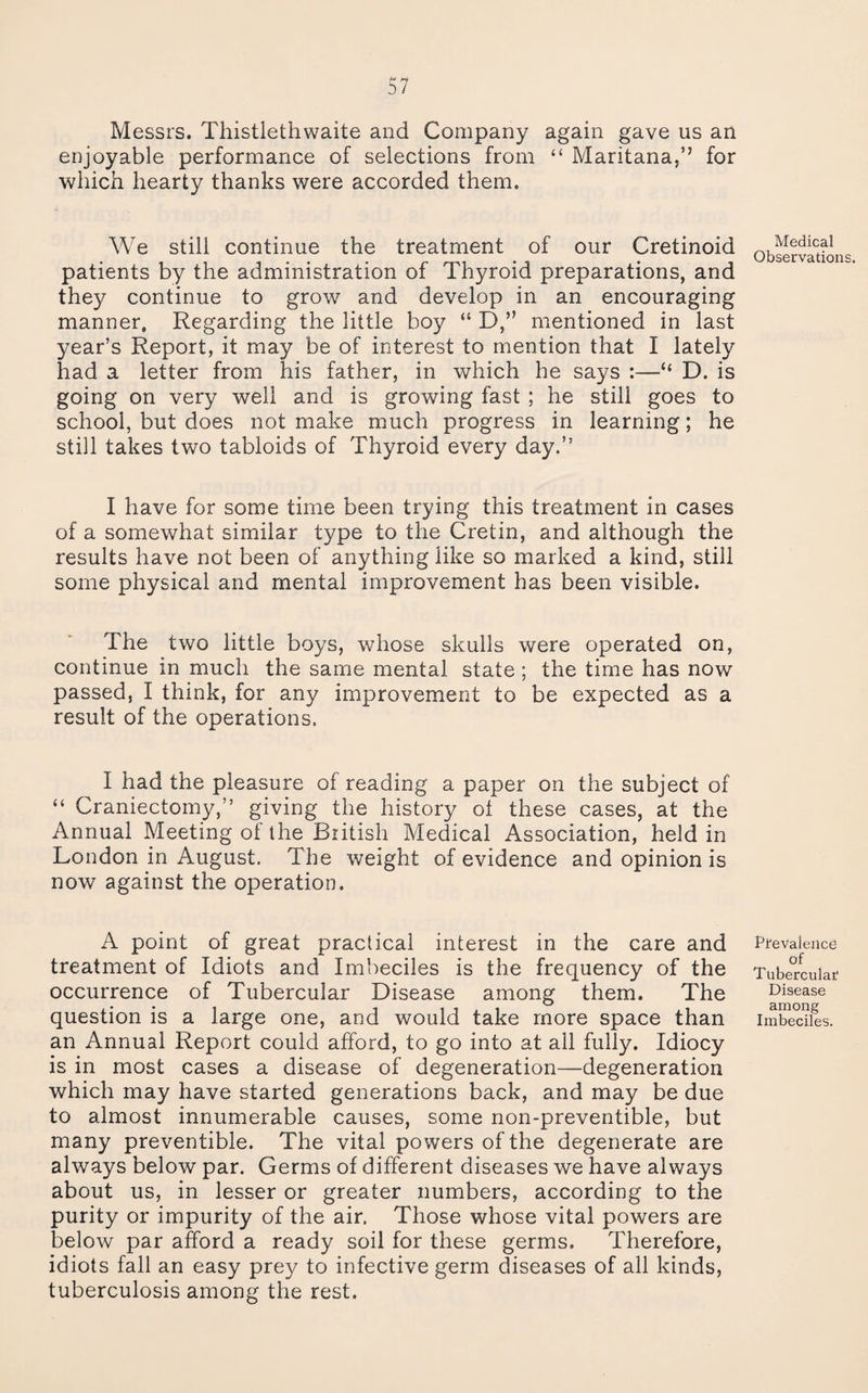 Messrs. Thistlethwaite and Company again gave us an enjoyable performance of selections from “ Maritana,” for which hearty thanks were accorded them. We still continue the treatment of our Cretinoid patients by the administration of Thyroid preparations, and they continue to grow and develop in an encouraging manner. Regarding the little boy “ D,” mentioned in last year’s Report, it may be of interest to mention that I lately had a letter from his father, in which he says :—“ D. is going on very well and is growing fast ; he still goes to school, but does not make much progress in learning; he still takes two tabloids of Thyroid every day.” I have for some time been trying this treatment in cases of a somewhat similar type to the Cretin, and although the results have not been of anything like so marked a kind, still some physical and mental improvement has been visible. The two little boys, whose skulls were operated on, continue in much the same mental state ; the time has now passed, I think, for any improvement to be expected as a result of the operations. I had the pleasure of reading a paper on the subject of “ Craniectomy,” giving the history ol these cases, at the Annual Meeting of the British Medical Association, held in London in August. The weight of evidence and opinion is now against the operation. A point of great practical interest in the care and treatment of Idiots and Imbeciles is the frequency of the occurrence of Tubercular Disease among them. The question is a large one, and would take more space than an Annual Report could afford, to go into at all fully. Idiocy is in most cases a disease of degeneration—degeneration which may have started generations back, and may be due to almost innumerable causes, some non-preventible, but many preventible. The vital powers of the degenerate are always below par. Germs of different diseases we have always about us, in lesser or greater numbers, according to the purity or impurity of the air. Those whose vital powers are below par afford a ready soil for these germs. Therefore, idiots fall an easy prey to infective germ diseases of all kinds, tuberculosis among the rest. Medical Observation Prevalence of Tubercular Disease among Imbeciles.