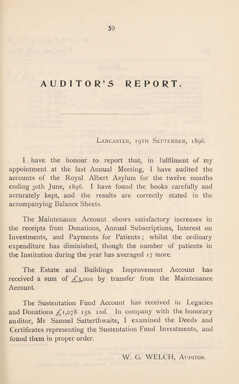AUDITOR’S RE PORT. Lancaster, 19TH September, 1896. I have the honour to report that, in fulfilment of my appointment at the last Annual Meeting, I have audited the accounts of the Royal Albert Asylum for the twelve months ending 30th June, 1896. I have found the books carefully and accurately kept, and the results are correctly stated in the accompanying Balance Sheets. The Maintenance Account shows satisfactory increases in the receipts from Donations, Annual Subscriptions, Interest on Investments, and Payments for Patients; whilst the ordinary expenditure has diminished, though the number of patients in the Institution during the year has averaged 17 more. The Estate and Buildings Improvement Account has received a sum of ;£'3,ooo by transfer from the Maintenance Account. The Sustentation Fund Account has received in Legacies and Donations 1,078 15s. lod. In company with the honorary auditor, Mr Samuel Satterthwaite, I examined the Deeds and Certificates representing the Sustentation Fund Investments, and found them in proper order. W. G. WELCH, Auditor.