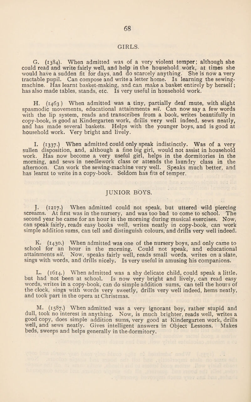 GIRLS. G. (1384). When admitted was of a very violent temper; although she could read and write fairly well, and help in the household work, at times she would have a sudden fit for days, and do scarcely anything. She is now a very tractable pupil. Can compose and write a letter home. Is learning the sewing- machine. Has learnt basket-making, and can make a basket entirely by herself; has also made tables, stands, etc. Is very useful in household work. H. (1463 ) When admitted was a tiny, partially deaf mute, with slight spasmodic movements, educational attainments nil. Can now say a few words with the lip system, reads and transcribes from a book, writes beautifully in copy-book, is good at Kindergarten work, drills very well indeed, sews neatly, and has made several baskets. Helps with the younger boys, and is good at household work. Very bright and lively. !• (i337-) When admitted could only speak indistinctly. Was of a very sullen disposition, and, although a fine big girl, would not assist in household work. Has now become a very useful girl, helps in the dormitories in the morning, and sews in needlework class or attends the laundry class in the afternoon. Can work the sewing-machine very well. Speaks much better, and has learnt to write in a copy-book. Seldom has fits of temper. JUNIOR BOYS. J. (1217.) When admitted could not speak, but uttered wild piercing screams. At first was in the nursery, and was too bad to come to school. The second year he came for an hour in the morning during musical exercises. Now, can speak fairly, reads easy books well, writes neatly in copy-book, can work simple addition sums, can tell and distinguish colours, and drills very well indeed. K. (1430.) When admitted was one of the nursery boys, and only came to school for an hour in the morning. Could not speak, and educational attainments nil. Now, speaks fairly well, reads small words, writes on a slate, sings with words, and drills nicely. Is very useful in amusing his companions. L. (1614.) When admitted was a shy delicate child, could speak a little, but had not been at school. Is now very bright and lively, can read easy words, writes in a copy-book, can do simple addition sums, can tell the hours of the clock, sings with words very sweetly, drills very well indeed, hems neatly, and took part in the opera at Christmas. M. (1587.) When admitted was a very ignorant boy, rather stupid and dull, took no interest in anything. Now, is much brighter, reads well, writes a good copy, does simple addition sums, very good at Kindergarten work, drills well, and sews neatly. Gives intelligent answers in Object Lessons. Makes beds, sweeps and helps generally in the dormitory.