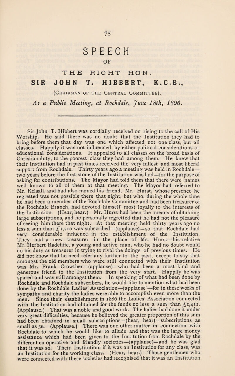 SPEECH OF THE RIGHT HON. SIR JOHN T. HIBBERT, K.C.B., (Chairman of the Central Committee), At a Public Meetings at Rochdale^ June 18th^ 1896. Sir John T. Hibbert was cordially received on rising to the call of His Worship. He said there was no doubt that the Institution they had to bring before them that day was one which affected not one class, but all classes. Happily it was not influenced by either political considerations or educational considerations. It appealed to all classes on the broad basis of Christian duty, to the poorest class they had among them. He knew that their Institution had in past times received the very fullest and most liberal support from Rochdale. Thirty years ago a meeting was held in Rochdale— two years before the first stone of the Institution was laid—for the purpose of asking for contributions. The Mayor had told them that there were names well known to all of them at that meeting. The Mayor had referred to Mr. Kelsall, and had also named his friend, Mr. Hurst, whose presence he regretted was not possible there that night, but who, during the whole time he had been a member of the Rochdale Committee and had been treasurer of the Rochdale Branch, had devoted himself most loyally to the interests of the Institution (Hear, hear.) Mr. Hurst had been the means of obtaining large subscriptions, and he personally regretted that he had not the pleasure of seeing him there that night. At that meeting held thirty years ago no less a sum than £1,500 was subscribed—(applause)—so that Rochdale had very considerable influence in the establishment of the Institution. They had a new treasurer in the place of Mr. Hurst—his relative Mr, Herbert Radcliffe, a young and active man, who he had no doubt would do his duty as treasurer in trying to rival the doings of previous times. He did not know that he need refer any further to the past, except to say that amongst the old members who were still connected with their Institution was Mr. Frank Crowther—(applause)—who had been a most kind and generous friend to the Institution from the very start. Happily he was spared and was still amongst them. In speaking of what had been done by Rochdale and Rochdale subscribers, he would like to mention what had been done by the Rochdale Ladies’ Association—(applause—for in these works of sympathy and charity the ladies were able to accomplish even more than the men. Since their establishment in 1886 the Ladies’ Association connected with the Institution had obtained fior the funds no less a sum than £1,411. (Applause.) That was a noble and good work. The ladies had done it under very great difficulties, because he believed the greater proportion of this sum had been obtained in small subscriptions—(hear, hear)—subscriptions as small as 5s. (Applause.) There was one other matter in connection with Rochdale to which he would like to allude, and that was the large money assistance which had been given to the Institution from Rochdale by the different CO operative and friendly societies—(applause)—and he was glad that it was so. Their Institution, if it was an Institution for any class, was an Institution for the working class. (Hear, hear.) Those gentlemen who were connected with these societies had recognised that it was an Institution