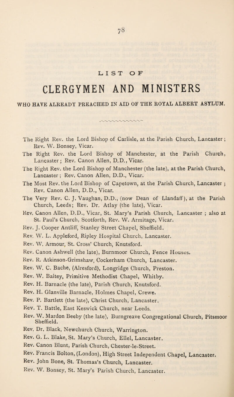 LIST OF CLERGYMEN AND MINISTERS WHO HAVE ALREADY PREACHED IN AID OF THE ROYAL ALBERT ASYLUM. The Right Rev. the Lord Bishop of Carlisle, at the Parish Church, Lancaster ; Rev. W. Bonsey, Vicar. The Right Rev. the Lord Bishop of Manchester, at the Parish Church, Lancaster; Rev. Canon Allen, D.D., Vicar. The Right Rev. the Lord Bishop of Manchester (the late), at the Parish Church, Lancaster ; Rev. Canon Allen, D.D., Vicar. The Most Rev. the Lord Bishop of Capetown, at the Parish Church, Lancaster ; Rev. Canon Allen, D.D., Vicar. The Very Rev. C. J, Vaughan, D.D., (now Dean of Llandaff), at the Parish Church, Leeds; Rev. Dr, Atlay (the late). Vicar. Rev. Canon Allen, D.D., Vicar, St. Mary’s Parish Church, Lancaster ; also at St. Paul’s Church, Scotforth, Rev. W. Armitage, Vicar. Rev. J. Cooper Antliff, Stanley Street Chapel, Sheffield. Rev. W. L. Appleford, Ripley Hospital Church, Lancaster. Rev. W. Armour, St. Cross’ Church, Knutsford. Rev. Canon Ashwell (the late), Burnmoor Church, Fence Houses. Rev. R. Atkinson-Grimshaw, Cockerham Church, Lancaster. Rev. W. C. Bache, (Alresford), Longridge Church, Preston. Rev. W. Baitey, Primitive Methodist Chapel, Whitby. Rev. H. Barnacle (the late). Parish Church, Knutsford. Rev. H. Glanville Barnacle, Holmes Chapel, Crewe. Rev. P. Bartlett (the late), Christ Church, Lancaster. Rev. T. Battle, East Keswick Church, near Leeds. Rev. W. Mardon Beeby (the late), Burngreave Congregational Church, Pitsmoor Sheffield. Rev. Dr, Black, Newchurch Church, Warrington. Rev. G. L. Blake, St. Mary’s Church, Ellel, Lancaster. Rev. Canon Blunt, Parish Church, Chester-le-Street. Rev. Francis Bolton, (London), High Street Independent Chapel, Lancaster. Rev. John Bone, St. Thomas’s Church, Lancaster. Rev. W. Bonsey, St. Mary’s Parish Church, Lancaster.