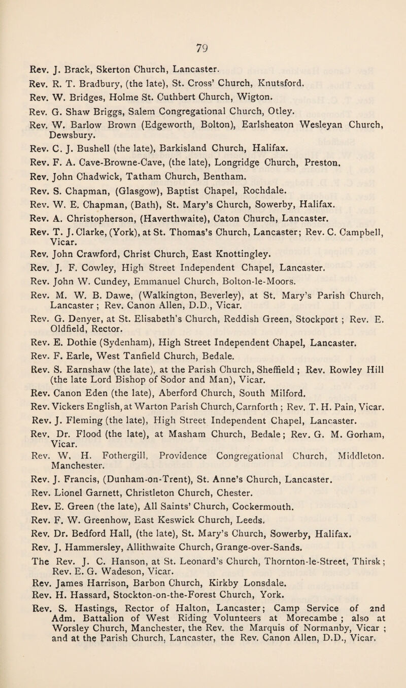 Rev. J. Brack, Skerton Church, Lancaster. Rev. R. T. Bradbury, (the late), St. Cross’ Church, Knutsford. Rev. W. Bridges, Holme St. Cuthbert Church, Wigton. Rev. G. Shaw Briggs, Salem Congregational Church, Otley. Rev. W. Barlow Brown (Edgeworth, Bolton), Earlsheaton Wesleyan Church, Dewsbury. Rev. C. J. Bushell (the late), Barkisland Church, Halifax. Rev. F. A. Cave-Browne-Cave, (the late), Longridge Church, Preston. Rev. John Chadwick, Tatham Church, Bentham. Rev. S. Chapman, (Glasgow), Baptist Chapel, Rochdale. Rev. W. E. Chapman, (Bath), St. Mary’s Church, Sowerby, Halifax. Rev. A. Christopherson, (Haverthwaite), Caton Church, Lancaster. Rev. T. J. Clarke, (York), at St. Thomas’s Church, Lancaster; Rev. C. Campbell, Vicar. Rev. John Crawford, Christ Church, East Knottingley. Rev. J. F. Cowley, High Street Independent Chapel, Lancaster. Rev. John W, Cundey, Emmanuel Church, Bolton-le-Moors. Rev. M. W. B. Dawe, (Walkington, Beverley), at St. Mary’s Parish Church, Lancaster ; Rev. Canon Allen, D.D., Vicar. Rev. G. Denyer, at St. Elisabeth’s Church, Reddish Green, Stockport ; Rev. E. Oldfield, Rector. Rev. E. Dothie (Sydenham), High Street Independent Chapel, Lancaster. Rev. F. Earle, West Tanfield Church, Bedale. Rev. S. Earnshaw (the late), at the Parish Church, Sheffield ; Rev. Rowley Hill (the late Lord Bishop of Sodor and Man), Vicar. Rev. Canon Eden (the late), Aberford Church, South Milford. Rev. Vickers English, at Warton Parish Church, Carnforth ; Rev. T. H. Pain, Vicar. Rev. J. Fleming (the late), High Street Independent Chapel, Lancaster. Rev. Dr. Flood (the late), at Masham Church, Bedale; Rev. G. M. Gorham, Vicar. Rev. W, H. Fothergill, Providence Congregational Church, Middleton. Manchester. Rev. J. Francis, (Dunham-on-Trent), St. Anne’s Church, Lancaster. Rev. Lionel Garnett, Christleton Church, Chester. Rev. E. Green (the late). All Saints’ Church, Cockermouth. Rev. F. W. Greenhow, East Keswick Church, Leeds. Rev. Dr. Bedford Hall, (the late), St. Mary’s Church, Sowerby, Halifax. Rev. J. Hammersley, Allithwaite Church, Grange-over-Sands. The Rev. J. C. Hanson, at St. Leonard’s Church, Thornton-le-Street, Thirsk; Rev. E. G. Wadeson, Vicar. Rev. James Harrison, Barbon Church, Kirkby Lonsdale. Rev. H. Hassard, Stockton-on-the-Forest Church, York. Rev. S. Hastings, Rector of Halton, Lancaster; Camp Service of 2nd Adm. Battalion of West Riding Volunteers at Morecambe ; also at Worsley Church, Manchester, the Rev. the Marquis of Normanby, Vicar ; and at the Parish Church, Lancaster, the Rev. Canon Allen, D.D., Vicar.