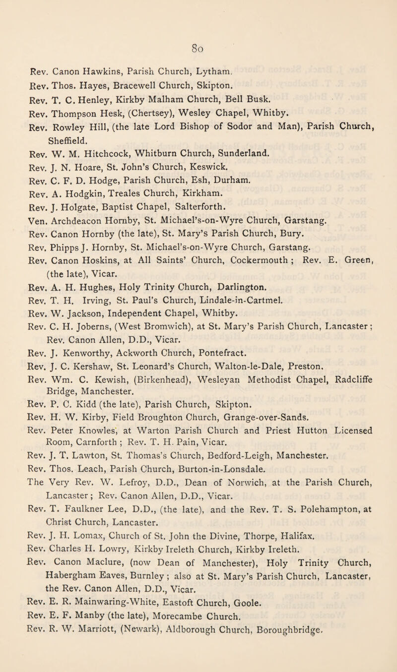Rev. Canon Hawkins, Parisii Church, Lytham. Rev. Thos. Hayes, Bracewell Church, Skipton. Rev. T. C. Henley, Kirkby Malham Church, Bell Busk. Rev. Thompson Hesk, (Chertsey), Wesley Chapel, Whitby. Rev. Rowley Hill, (the late Lord Bishop of Sodor and Man), Parish Church, Sheffield, Rev. W. M. Hitchcock, Whitburn Church, Sunderland. Rev. J. N. Hoare, St. John’s Church, Keswick. Rev. C, F. D. Hodge, Parish Church, Esh, Durham. Rev. A. Hodgkin, Treales Church, Kirkham. Rev. J. Holgate, Baptist Chapel, Salterforth. Ven. Archdeacon Hornby, St. Michael’s-on-Wyre Church, Garstang. Rev. Canon Hornby (the late), St. Mary’s Parish Church, Bury. Rev. Phipps J. Hornby, St. Michael’s-on-Wyre Church, Garstang. Rev, Canon Hoskins, at All Saints’ Church, Cockermouth ; Rev. E. Green, (the late). Vicar. Rev. A. H. Hughes, Holy Trinity Church, Darlington. Rev. T. H. Irving, St. Paul’s Church, Lindale-in-Cartmel. Rev. W. Jackson, Independent Chapel, Whitby. Rev. C. H. Joberns, (West Bromwich), at St. Mary’s Parish Church, Lancaster; Rev. Canon Allen, D.D., Vicar. Rev. J. Kenworthy, Ackworth Church, Pontefract. Rev. J. C. Kershaw, St. Leonard’s Church, Walton-le-Dale, Preston. Rev. Wm. C. Kewish, (Birkenhead), Wesleyan Methodist Chapel, Radcliffe Bridge, Manchester. Rev. P. C. Kidd (the late). Parish Church, Skipton. Rev. H. W. Kirby, Field Broughton Church, Grange-over-Sands. Rev. Peter Knowles, at Warton Parish Church and Priest Hutton Licensed Room, Carnforth ; Rev. T. H. Pain, Vicar. Rev. J. T. Lawton, St. Thomas’s Church, Bedford-Leigh, Manchester. Rev. Thos. Leach, Parish Church, Burton-in-Lonsdale. The Very Rev. W. Lefroy, D.D., Dean of Norwich, at the Parish Church, Lancaster; Rev. Canon Allen, D.D., Vicar. Rev. T. Faulkner Lee, D.D., (the late), and the Rev. T. S. Polehampton, at Christ Church, Lancaster. Rev. J. H. Lomax, Church of St. John the Divine, Thorpe, Halifax. Rev. Charles H. Lowry, Kirkby Ireleth Church, Kirkby Ireleth. Rev. Canon Maclure, (now Dean of Manchester), Holy Trinity Church, Habergham Eaves, Burnley; also at St. Mary’s Parish Church, Lancaster, the Rev. Canon Allen, D.D., Vicar. Rev. E. R. Mainwaring-White, Eastoft Church, Goole. Rev. E. F. Manby (the late), Morecambe Church. Rev. R. W. Marriott, (Newark), Aldborough Church, Boroughbridge.