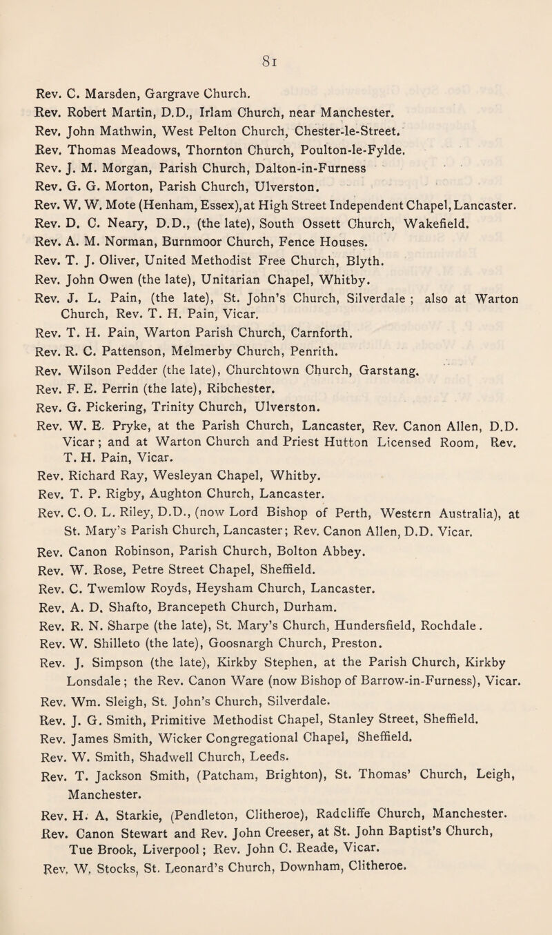 Rev. C. Marsden, Gargrave Church. Rev. Robert Martin, D.D., Irlam Church, near Manchester. Rev. John Mathwin, West Felton Church, Chester-le-Street. Rev. Thomas Meadows, Thornton Church, Poulton-le-Fylde. Rev. J. M. Morgan, Parish Church, Dalton-in-Furness Rev. G. G. Morton, Parish Church, Ulverston. Rev. W. W. Mote (Henham, Essex),at High Street Independent Chapel, Lancaster. Rev. D, C. Neary, D.D., (the late). South Ossett Church, Wakefield. Rev. A. M. Norman, Burnmoor Church, Fence Houses. Rev. T. J. Oliver, United Methodist Free Church, Blyth. Rev. John Owen (the late), Unitarian Chapel, Whitby. Rev. J. L. Pain, (the late), St. John’s Church, Silverdale ; also at Warton Church, Rev. T. H. Pain, Vicar. Rev. T. H. Pain, Warton Parish Church, Carnforth. Rev. R. C. Pattenson, Melmerby Church, Penrith. Rev. Wilson Redder (the late), Churchtown Church, Garstang. Rev. F. E. Perrin (the late), Ribchester. Rev. G. Pickering, Trinity Church, Ulverston. Rev. W. E, Pryke, at the Parish Church, Lancaster, Rev. Canon Allen, D.D. Vicar; and at Warton Church and Priest Hutton Licensed Room, Rev. T. H. Pain, Vicar. Rev. Richard Ray, Wesleyan Chapel, Whitby. Rev. T. P. Rigby, Aughton Church, Lancaster. Rev. C.O. L. Riley, D.D., (now Lord Bishop of Perth, Western Australia), at St. Mary’s Parish Church, Lancaster; Rev. Canon Allen, D.D. Vicar. Rev. Canon Robinson, Parish Church, Bolton Abbey. Rev. W. Rose, Petre Street Chapel, Sheffield. Rev. C. Twemlow Royds, Heysham Church, Lancaster. Rev. A. D. Shafto, Brancepeth Church, Durham. Rev. R. N. Sharpe (the late), St. Mary’s Church, Hundersfield, Rochdale. Rev. W. Shilleto (the late), Goosnargh Church, Preston. Rev. J. Simpson (the late), Kirkby Stephen, at the Parish Church, Kirkby Lonsdale ; the Rev. Canon Ware (now Bishop of Barrow-in-Furness), Vicar. Rev. Wm. Sleigh, St John’s Church, Silverdale. Rev. J. G. Smith, Primitive Methodist Chapel, Stanley Street, Sheffield. Rev. James Smith, Wicker Congregational Chapel, Sheffield. Rev. W. Smith, Shadwell Church, Leeds. Rev. T. Jackson Smith, (Patcham, Brighton), St. Thomas’ Church, Leigh, Manchester. Rev. H. A. Starkie, (Pendleton, Clitheroe), Radcliffe Church, Manchester. Rev. Canon Stewart and Rev. John Creeser, at St. John Baptist’s Church, Tue Brook, Liverpool; Rev. John C. Reade, Vicar. Rev. W. Stocks^ St. Leonard’s Church, Downham, Clitheroe.