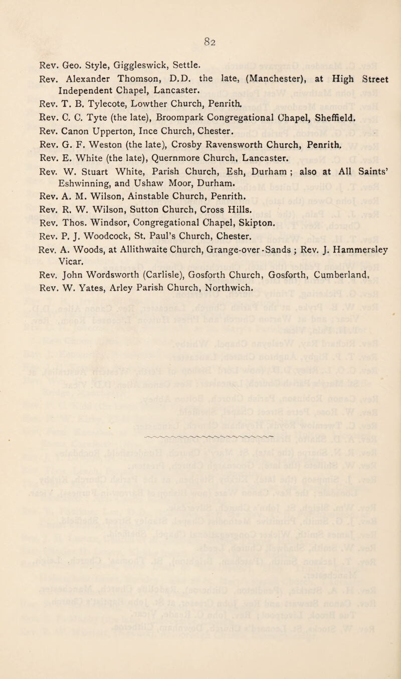 Rev. Geo. Style, Giggleswick, Settle. Rev. Alexander Thomson, D.D. the late, (Manchester), at High Street Independent Chapel, Lancaster. Rev. T. B. Tylecote, Lowther Church, Penrith. Rev. C. C. Tyte (the late), Broompark Congregational Chapel, Sheffield. Rev. Canon Upperton, Ince Church, Chester. Rev. G. F. Weston (the late), Crosby Ravensworth Church, Penrith. Rev. E. White (the late), Quernmore Church, Lancaster. Rev. W. Stuart White, Parish Church, Esh, Durham ; also at All Saints’ Eshwinning, and Ushaw Moor, Durham. Rev. A. M. Wilson, Ainstable Church, Penrith. Rev. R. W. Wilson, Sutton Church, Cross Hills. Rev. Thos. Windsor, Congregational Chapel, Skipton. Rev. P. J. Woodcock, St. Paul’s Church, Chester. Rev. A. Woods, at Allithwaite Church, Grange-over-Sands ; Rev. J. Hammersley Vicar. Rev. John Wordsworth (Carlisle), Gosforth Church, Gosforth, Cumberland,