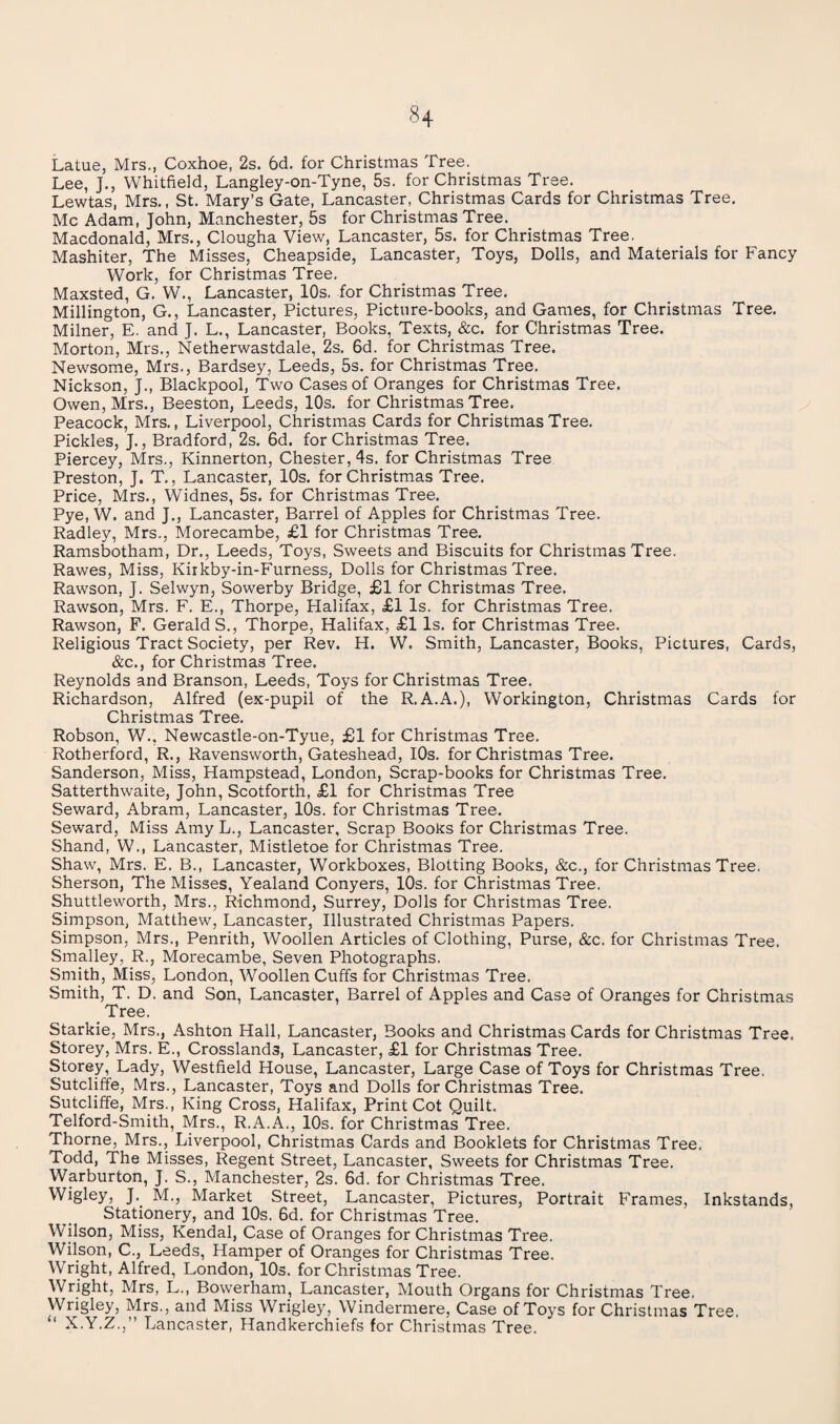 Latue, Mrs., Coxhoe, 2s. 6d. for Christmas Tree. Lee, J., Whitfield, Langley-on-Tyne, 5s. for Christmas Tree. Lewtas, Mrs., St. Mary’s Gate, Lancaster, Christmas Cards for Christmas Tree. Me Adam, John, Manchester, 5s for Christmas Tree. Macdonald, Mrs., Clougha View, Lancaster, 5s. for Christmas Tree. Mashiter, The Misses, Cheapside, Lancaster, Toys, Dolls, and Materials for Fancy Work, for Christmas Tree. Maxsted, G. W., Lancaster, 10s. for Christmas Tree. Millington, G., Lancaster, Pictures, Picture-books, and Games, for Christmas Tree. Milner, E. and J. L., Lancaster, Books, Texts, &c. for Christmas Tree. Morton, Mrs., Netherwastdale, 2s. 6d. for Christmas Tree. Newsome, Mrs., Bardsey, Leeds, 5s. for Christmas Tree. Nickson, J., Blackpool, Two Cases of Oranges for Christmas Tree. Owen, Mrs., Beeston, Leeds, 10s. for Christmas Tree. Peacock, Mrs., Liverpool, Christmas Cards for Christmas Tree. Pickles, J., Bradford, 2s. 6d. for Christmas Tree. Piercey, Mrs., Kinnerton, Chester, 4s. for Christmas Tree Preston, J. T., Lancaster, 10s. for Christmas Tree. Price, Mrs., Widnes, 5s. for Christmas Tree. Pye, W. and J., Lancaster, Barrel of Apples for Christmas Tree. Radley, Mrs., Morecambe, £1 for Christmas Tree. Ramsbotham, Dr., Leeds, Toys, Sweets and Biscuits for Christmas Tree. Rawes, Miss, Kirkby-in-Furness, Dolls for Christmas Tree. Rawson, J. Selwyn, Sowerby Bridge, £1 for Christmas Tree. Rawson, Mrs. F. E., Thorpe, Halifax, £1 Is. for Christmas Tree. Rawson, F. Geralds., Thorpe, Halifax, £1 Is. for Christmas Tree. Religious Tract Society, per Rev. H. W. Smith, Lancaster, Books, Pictures, Cards, &c., for Christmas Tree. Reynolds and Branson, Leeds, Toys for Christmas Tree. Richardson, Alfred (ex-pupil of the R.A.A.), Workington, Christmas Cards for Christmas Tree. Robson, W., Newcastle-on-Tyue, £1 for Christmas Tree. Rotherford, R., Ravensworth, Gateshead, lOs. for Christmas Tree. Sanderson, Miss, Hampstead, London, Scrap-books for Christmas Tree. Satterthwaite, John, Scotforth, £1 for Christmas Tree Seward, Abram, Lancaster, 10s. for Christmas Tree. Seward, Miss Amy L., Lancaster, Scrap Books for Christmas Tree. Shand, W., Lancaster, Mistletoe for Christmas Tree. Shaw, Mrs. E. B., Lancaster, Workboxes, Blotting Books, &c., for Christmas Tree. Sherson, The Misses, Yealand Conyers, 10s. for Christmas Tree. Shuttleworth, Mrs., Richmond, Surrey, Dolls for Christmas Tree. Simpson, Matthew, Lancaster, Illustrated Christmas Papers. Simpson, Mrs., Penrith, Woollen Articles of Clothing, Purse, &c. for Christmas Tree. Smalley, R., Morecambe, Seven Photographs. Smith, Miss, London, Woollen Cuffs for Christmas Tree. Smith, T. D. and Son, Lancaster, Barrel of Apples and Case of Oranges for Christmas Tree. Starkie, Mrs., Ashton Hall, Lancaster, Books and Christmas Cards for Christmas Tree, Storey, Mrs. E., Crosslands, Lancaster, £1 for Christmas Tree. Storey, Lady, Westfield House, Lancaster, Large Case of Toys for Christmas Tree. Sutcliffe, Mrs., Lancaster, Toys and Dolls for Christmas Tree. Sutcliffe, Mrs., King Cross, Halifax, Print Cot Quilt. Telford-Smith, Mrs., R.A.A., 10s. for Christmas Tree. Thorne, Mrs., Liverpool, Christmas Cards and Booklets for Christmas Tree, Todd, The Misses, Regent Street, Lancaster, Sweets for Christmas Tree. Warburton, J. S., Manchester, 2s. 6d. for Christmas Tree, Wigley, J. M., Market Street, Lancaster, Pictures, Portrait Frames, Inkstands, Stationery, and 10s. 6d. for Christmas Tree. Wilson, Miss, Kendal, Case of Oranges for Christmas Tree. Wilson, C., Leeds, Hamper of Oranges for Christmas Tree. Wright, Alfred, London, lOs. for Christmas Tree. Wright, Mrs, L., Bowerham, Lancaster, Mouth Organs for Christmas Tree. Wrigley, Mrs., and Miss Wrigley, Windermere, Case of Toys for Christmas Tree. “ X.Y.Z.,” Lancaster, Handkerchiefs for Christmas Tree.