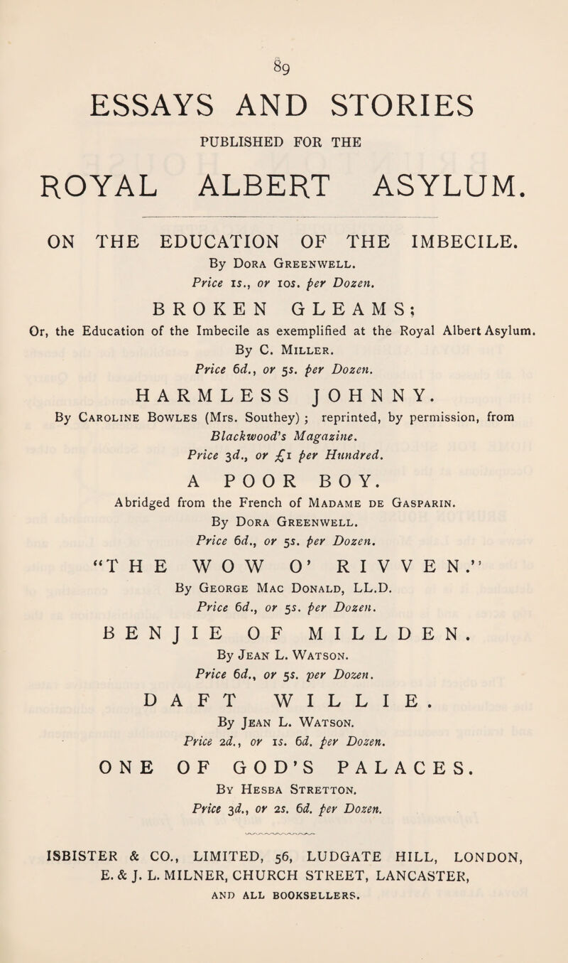 ESSAYS AND STORIES PUBLISHED FOR THE ROYAL ALBERT ASYLUM. ON THE EDUCATION OF THE IMBECILE. By Dora Greenwell. Price IS., or los. per Dozen. BROKEN GLEAMS; Or, the Education of the Imbecile as exemplified at the Royal Albert Asylum. By C. Miller. Price 6d., or 55. per Dozen. HARMLESS JOHNNY. By Caroline Bowles (Mrs. Southey) ; reprinted, by permission, from Blackwood's Magazine. Price ^d., or £1 per Hundred. A POOR BOY. Abridged from the French of Madame de Gasparin. By Dora Greenwell. Price 6d., or 5s. per Dozen. ‘‘THE WOW 0^ R I V V E N.” By George Mac Donald, LL.D. Price 6d., or 5s. per Dozen. BENJIE OF MILLDEN. By Jean L. Watson. Price 6d., or 55. per Dozen. DAFT WILLIE. By Jean L. Watson. Price 2d., or is. 6i. per Dozen. ONE OF GOD’S PALACES. By Hesba Stretton. Price 3^., or 2s. 6d. per Dozen. ISBISTER & CO., LIMITED, 56, LUDGATE HILL, LONDON, E. & J. L. MILNER, CHURCH STREET, LANCASTER, AND ALL booksellers.
