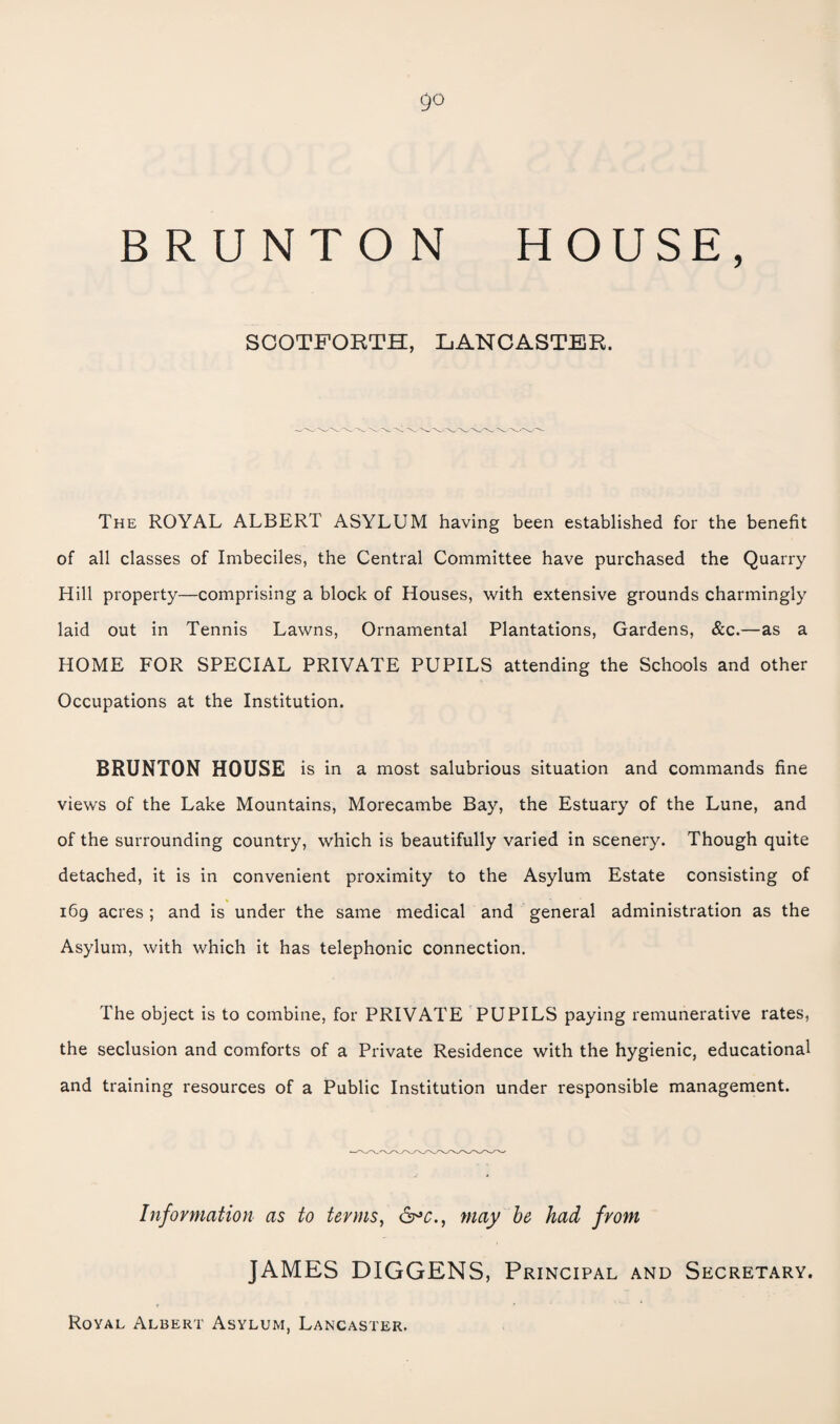 go BRUNTON HOUSE, SCOTFOBTH, LANCASTER. The royal ALBERT ASYLUM having been established for the benefit of all classes of Imbeciles, the Central Committee have purchased the Quarry Hill property—comprising a block of Houses, with extensive grounds charmingly laid out in Tennis Lawns, Ornamental Plantations, Gardens, &c.—as a HOME FOR SPECIAL PRIVATE PUPILS attending the Schools and other Occupations at the Institution. BRUNTON HOUSE is in a most salubrious situation and commands fine views of the Lake Mountains, Morecambe Bay, the Estuary of the Lune, and of the surrounding country, which is beautifully varied in scenery. Though quite detached, it is in convenient proximity to the Asylum Estate consisting of i6g acres ; and is under the same medical and general administration as the Asylum, with which it has telephonic connection. The object is to combine, for PRIVATE PUPILS paying remunerative rates, the seclusion and comforts of a Private Residence with the hygienic, educational and training resources of a Public Institution under responsible management. Information as to terms, may he had from JAMES DIGGENS, Principal and Secretary. Royal Albert Asylum, Lancaster.