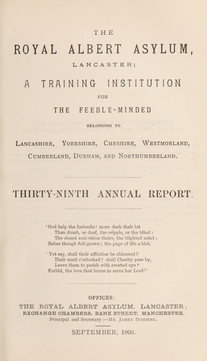 THE ROYAL ALBERT ASYLUM LANCASTER: A TRAINING INSTITUTION FOR r* THE FEEBLE-MINDED BELONGING TO Lancashire, Yorkshire, Cheshire, Westmorland, Cumberland, Durham, and Northumberland, THIRTY-NINTH ANNUAL REPORT 1 God help the Imbecile ! more dark their lot Than dumb, or deaf, the cripple, or the blind : The closed soul-vision theirs, the blighted mind ; Babes though full-grown ; the page of life a blot. ' Yet say, shall their affliction be abhorred ? Their need o’erlooked ? shall Charity pass by, Leave them to perish with averted eye ? Forbid, the love that burns to serve her Lord ! ’ OFFICES: THE ROYAL ALBERT ASYLUM, LANCASTER ; EXCHANGE CHAMBERS, BANK STREET, MANCHESTER. Principal and Secretary :—Mr. James Diggens. SEPTEMBER, 1903.