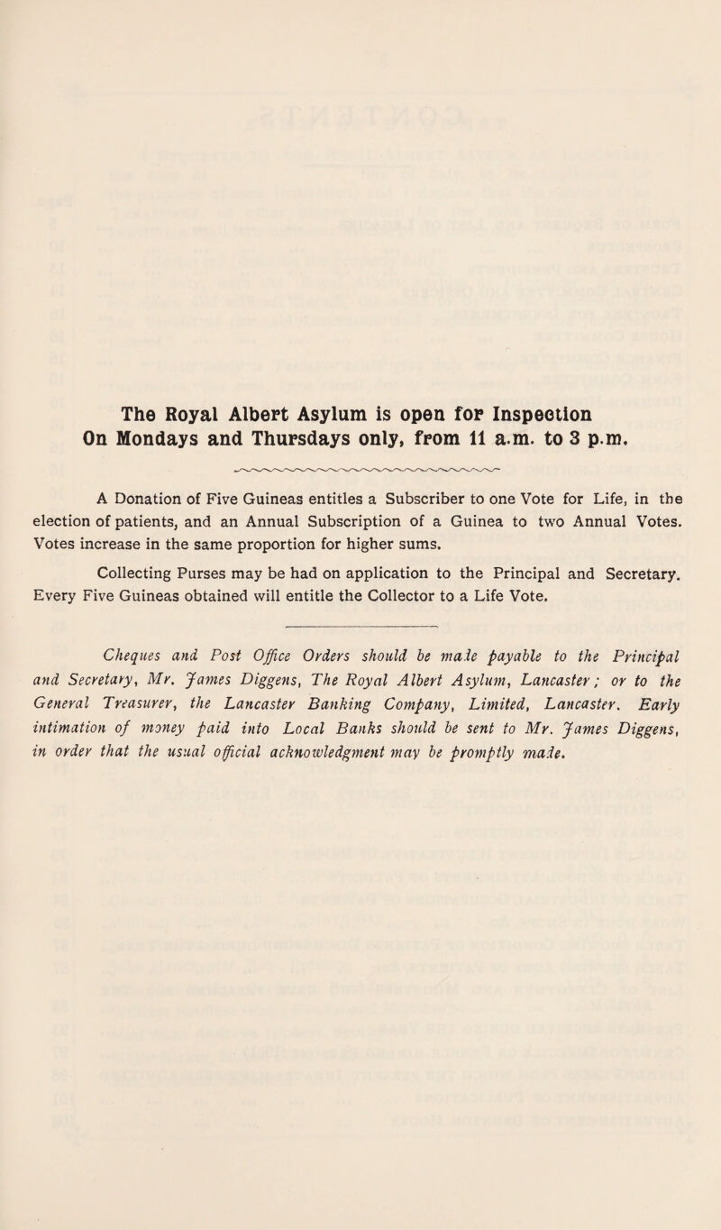 The Royal Albert Asylum is open for Inspection On Mondays and Thursdays only, from 11 a.m. to 3 p.m. A Donation of Five Guineas entitles a Subscriber to one Vote for Life, in the election of patients, and an Annual Subscription of a Guinea to two Annual Votes. Votes increase in the same proportion for higher sums. Collecting Purses may be had on application to the Principal and Secretary. Every Five Guineas obtained will entitle the Collector to a Life Vote. Cheques and Post Office Orders should be made payable to the Principal and Secretary, Mr. Jaynes Diggens, The Royal Albert Asylum, Lancaster; or to the General Treasurer, the Lancaster Banking Company, Limited, Lancaster. Early intimation of money paid into Local Banks should be sent to Mr. James Diggens, in order that the usual official acknowledgment may be promptly made.