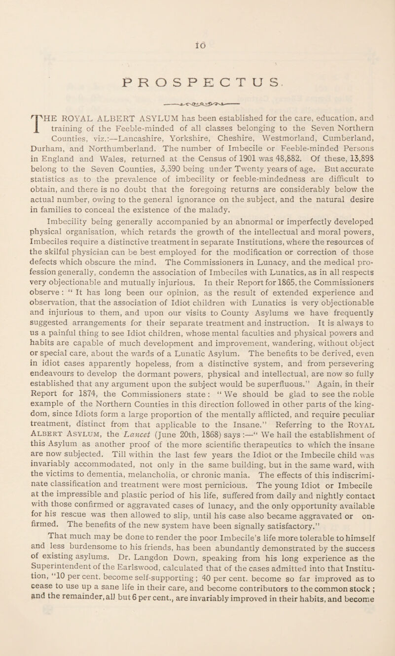 io PROSPECTUS I^HE ROYAL ALBERT ASYLUM has been established for the care, education, and training of the Feeble-minded of all classes belonging to the Seven Northern Counties, viz.:—Lancashire, Yorkshire, Cheshire, Westmorland, Cumberland, Durham, and Northumberland. The number of Imbecile or Feeble-minded Persons in England and Wales, returned at the Census of 1901 was 48,882. Of these, 13,898 belong to the Seven Counties, 3,390 being under Twenty years of age. But accurate statistics as to the prevalence of imbecility or feeble-mindedness are difficult to obtain, and there is no doubt that the foregoing returns are considerably below the actual number, owing to the general ignorance on the subject, and the natural desire in families to conceal the existence of the malady. Imbecility being generally accompanied by an abnormal or imperfectly developed physical organisation, which retards the growth of the intellectual and moral powers, Imbeciles require a distinctive treatment in separate Institutions, where the resources of the skilful physician can be best employed for the modification or correction of those defects which obscure the mind. The Commissioners in Lunacy, and the medical pro¬ fession generally, condemn the association of Imbeciles with Lunatics, as in all respects very objectionable and mutually injurious. In their Report for 1865, the Commissioners observe : “ It has long been our opinion, as the result of extended experience and observation, that the association of Idiot children with Lunatics is very objectionable and injurious to them, and upon our visits to County Asylums we have frequently suggested arrangements for their separate treatment and instruction. It is always to us a painful thing to see Idiot children, whose mental faculties and physical powers and habits are capable of much development and improvement, wandering, without object or special care, about the wards of a Lunatic Asylum. The benefits to be derived, even in idiot cases apparently hopeless, from a distinctive system, and from persevering endeavours to develop the dormant powers, physical and intellectual, are now so fully established that any argument upon the subject would be superfluous.” Again, in their Report for 1874, the Commissioners state : “ We should be glad to see the noble example of the Northern Counties in this direction followed in other parts of the king¬ dom, since Idiots form a large proportion of the mentally afflicted, and require peculiar treatment, distinct from that applicable to the Insane.” Referring to the Royal Albert Asylum, the Lancet (June 20th, 1868) says :—“ We hail the establishment of this Asylum as another proof of the more scientific therapeutics to which the insane are now subjected. Till within the last few years the Idiot or the Imbecile child was invariably accommodated, not only in the same building, but in the same ward, with the victims to dementia, melancholia, or chronic mania. The effects of this indiscrimi¬ nate classification and treatment were most pernicious. The young Idiot or Imbecile at the impressible and plastic period of his life, suffered from daily and nightly contact with those confirmed or aggravated cases of lunacy, and the only opportunity available for his rescue was then allowed to slip, until his case also became aggravated or on- firmed. The benefits of the new system have been signally satisfactory.” That much may be done to render the poor Imbecile’s life more tolerable to himself and less burdensome to his friends, has been abundantly demonstrated by the success of existing asylums. Dr. Langdon Down, speaking from his long experience as the Superintendent of the Earlswood, calculated that of the cases admitted into that Institu¬ tion, 10 per cent, become self-supporting ; 40 per cent, become so far improved as to cease to use up a sane life in their care, and become contributors to the common stock ;