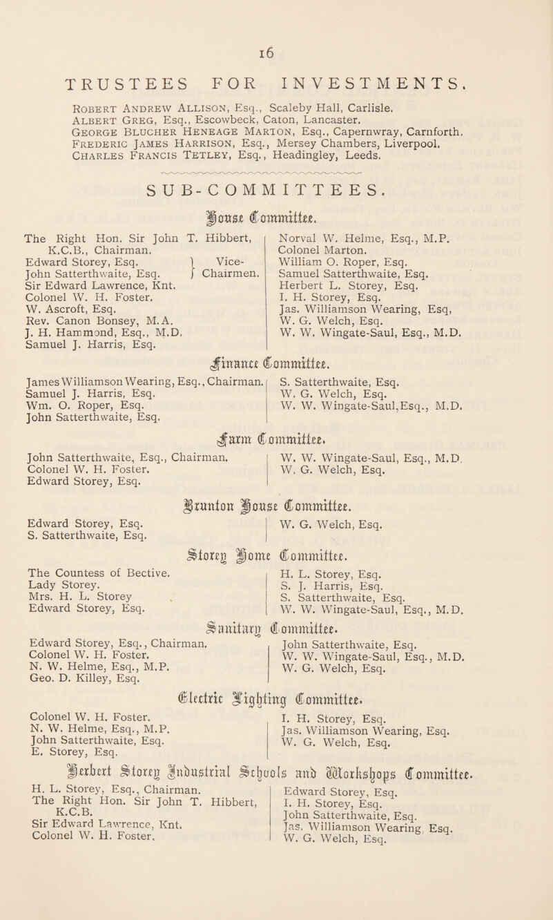 TRUSTEES FOR INVESTMENTS. Robert Andrew Allison, Esq., Scaleby Hall, Carlisle. Albert Greg, Esq., Escowbeck, Caton, Lancaster. George Blucher Heneage Marion, Esq., Capernwray, Carnforth. Frederic James Harrison, Esq., Mersey Chambers, Liverpool. Charles Francis Tetley, Esq., Headingley, Leeds. SUB-COMMITTEES. mm Committee. The Right Hon. Sir John T. Hibbert, K.C.B., Chairman. Edward Storey, Esq. 1 Vice- John Satterthwaite, Esq. j Chairmen. Sir Edward Lawrence, Knt. Colonel W. H. Foster. W. Ascroft, Esq. Rev. Canon Bonsey, M. A. J. H. Hammond, Esq., M.D, Samuel J. Harris, Esq. Norval W. Helme, Esq., M.P. Colonel Marton. William O. Roper, Esq. Samuel Satterthwaite, Esq. Herbert L. Storey, Esq. I. H. Storey, Esq. Jas. Williamson Wearing, Esq, W. G. Welch, Esq. W. W. Wingate-Saul, Esq., M.D. gf matter Committee. James Williamson Wearing, Esq., Chairman. Samuel J. Harris, Esq. Wm. O. Roper, Esq. John Satterthwaite, Esq. S. Satterthwaite, Esq. W. G. Welch, Esq. W. W. Wingate-Saul,Esq., M.D. gfurm Committee* John Satterthwaite, Esq., Chairman. j W. W. Wingate-Saul, Esq., M.D Colonel W. H. Foster. j W, G. Welch, Esq. Edward Storey, Esq. Edward Storey, Esq. S. Satterthwaite, Esq. Urtmion Jiouse Committee. W. G. Welch, Esq. The Countess of Bective. Lady Storey. Mrs. H. L. Storey Edward Storey, Esq. torrg Home Committee. H. L. Storey, Esq. S. J. Harris, Esq. S. Satterthwaite, Esq. W. W. Wingate-Saul, Esq., M.D. Edward Storey, Esq., Chairman. Colonel W. H. Foster. N. W. Helme, Esq., M.P. Geo. D. Killey, Esq. anitarg Committee. John Satterthwaite, Esq. W. W. Wingate-Saul, Esq., M.D. W. G. Welch, Esq. Colonel W. H. Foster. N. W. Helme, Esq., M.P. John Satterthwaite, Esq. E. Storey, Esq. Cletiric Sighting Committee. I. H. Storey, Esq. Jas. Williamson Wearing, Esq. W. G. Welch, Esq. Herbert ^toreg gnbustriat gcjwols mxit Horb^ops Committee. H. L. Storey, Esq., Chairman. The Right Hon. Sir John T. Hibbert, K.C.B. Sir Edward Lawrence, Knt. Colonel W. H. Foster. Edward Storey, Esq. I. FI. Storey, Esq. John Satterthwaite, Esq. Jas. Williamson Wearing Esq. W. G. Welch, Esq.