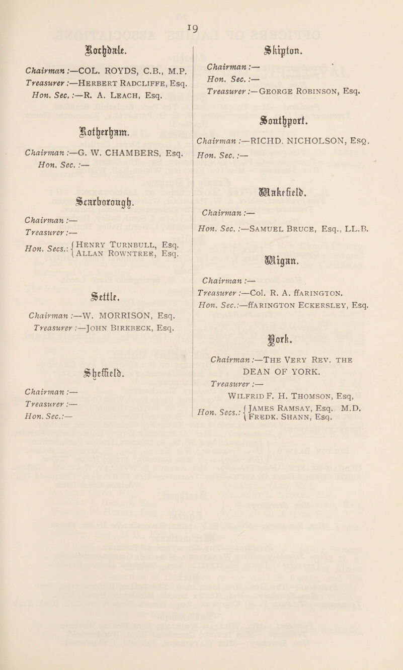 !9 llot^balc. $kipton. Chairman:—COL. ROYDS, C.B., M.P. Treasurer:—Herbert Radcliffe, Esq. Hon. Sec. :—R. A. Leach, Esq. Chairman:— Hon. Sec.:— Treasurer:— George Robinson, Esq. jrrm. Chairman:—RICHD. NICHOLSON, Esq. Chairman:—G. W. CHAMBERS, Esq. Hon. Sec. :— Hon. Sec,:— ®aJufblb. Chairman:— Chairman:— Treasurer :— Hon. Sec. :—Samuel Bruce, Esq., LL.B. Hon S^s-1HENRY TurNBULL, Esq, non. ^^s..|Allan RowntreEj Esq_ Hlxpn. JMtLe. Chairman :— Treasurer:—Col. R. A. ffARiNGTON. Hon. Sec.:—ffARiNGTON Eckersley, Esq. Chairman :—W. MORRISON, Esq. Treasurer:—John Birkbeck, Esq. JtorL s^O J*beffte!b. Chairman:—The Very Rev. the DEAN OF YORK. Chairman :— Treasurer:— Wilfrid F. H. Thomson, Esq, Treas^irer :— Hnn C,r<; . f James Ramsay, Esq. M.D. Hon. Sec.:— non. 'tecs., j FredKi Shann, Esq.