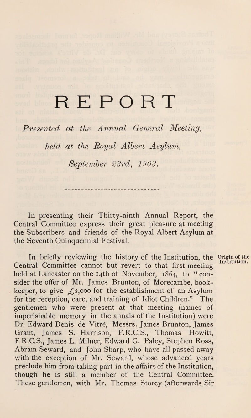 REPORT Presented at the Annual General Meeting, held at the Royal Albert Asylum, September 23rd, In presenting their Thirty-ninth Annual Report, the Central Committee express their great pleasure at meeting the Subscribers and friends of the Royal Albert Asylum at the Seventh Quinquennial Festival. In briefly reviewing the history of the Institution, the Origin ^ t ^ ** ’ Institi Central Committee cannot but revert to that first meeting held at Lancaster on the 14th of November, 1864, to “ con¬ sider the offer of Mr. James Brunton, of Morecambe, book¬ keeper, to give ^2,000 for the establishment of an Asylum for the reception, care, and training of Idiot Children.” The gentlemen who were present at that meeting (names of imperishable memory in the annals of the Institution) were Dr. Edward Denis de Vitre, Messrs. James Brunton, James Grant, James S. Harrison, F.R.C.S., Thomas Howitt, F.R.C.S., James L. Milner, Edward G. Paley, Stephen Ross, Abram Seward, and John Sharp, who have all passed away with the exception of Mr. Seward, whose advanced years preclude him from taking part in the affairs of the Institution, though he is still a member of the Central Committee. These gentlemen, with Mr. Thomas Storey (afterwards Sir