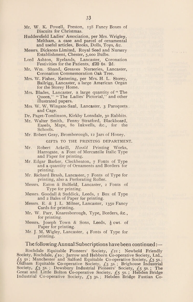 Mr. W. K. Powell, Preston, 158 Fancy Boxes of Biscuits for Christmas. Huddersfield Ladies’ Association, per Mrs. Wrigley, Meltham, a case and parcel of ornamental and useful articles, Books, Dolls, Toys, &c. Messrs. Dicksons Limited, Royal Seed and Nursery Establishment, Chester, 5,000 Bulbs. Lord Ashton, Ryelands, Lancaster, Coronation Festivities for the Patients, £20 6s. 2d. Mr. Wm. Shand, Greaves Nurseries, Lancaster, Coronation Commemoration Oak Tree. Mrs. W. Fisher, Kettering, per Mrs. H. L. Storey, Bailrigg, Lancaster, a large American Organ for the Storey Home. Mrs. Blades, Lancaster, a large quantity of “ The Queen, “The Ladies’ Pictorial, and other illustrated papers. Mrs. W. W. Wingate-Saul, Lancaster, 3 Paroquets and Cage. Dr. Paget-Tomlinson, Kirkby Lonsdale, 30 Rabbits. Mr. Walter Smith, Fenny Stratford, Blackboard, Easels, Maps, 80 Inkwells, &c., for the Schools. Mr. Robert Gray, Bromborough, 12 Jars of Honey. GIFTS TO THE PRINTING DEPARTMENT. Mr. Robert Ackrill, Herald Printing Works, Harrogate, a Font of Mercantile Italic Type and Paper for printing. Mr. Edgar Barker, Cleckheaton, 7 Fonts of Type and a quantity of Ornaments and Borders for printing. Mr. Richard Brash, Lancaster, 7 Fonts of Type for printing, also a Perforating Roller. Messrs. Eaton & Bulfield, Lancaster, 2 Fonts of Type for printing. Messrs. Goodall & Suddick, Leeds, 1 Box of Type and 2 Bales of Paper for printing. Messrs. E. & J. L. Milner, Lancaster, 1350 Fancy Cards for printing. Mr. W. Parr, Knaresborough, Type, Borders, &c., for printing. Messrs. Joseph Town & Sons, Leeds, J cwt. of Paper for printing. Mr. J. M. Wigley, Lancaster, 4 Fonts of Type for printing. The following Annual Subscriptions have been continued:— ^Rochdale Equitable Pioneers’ Society, £21 ; Newbold Friendly Society, Rochdale, £10; Jarrow and Hebburn Co-operative Society, Ltd., £5 5s; Manchester and Salford Equitable Co-operative Society, £5 5s.; Oldham Equitable Co-operative Society, £5 5s. ; Brighouse Industrial Society, £5 5s. ; Dewsbury Industrial Pioneers’ Society, £5 5s. ; The Great and Little Bolton Co-operative Society, £5 5s. ; Hebden Bridge Industrial Co-operative Society, £3 3s. ; Hebden Bridge Fustian Co-