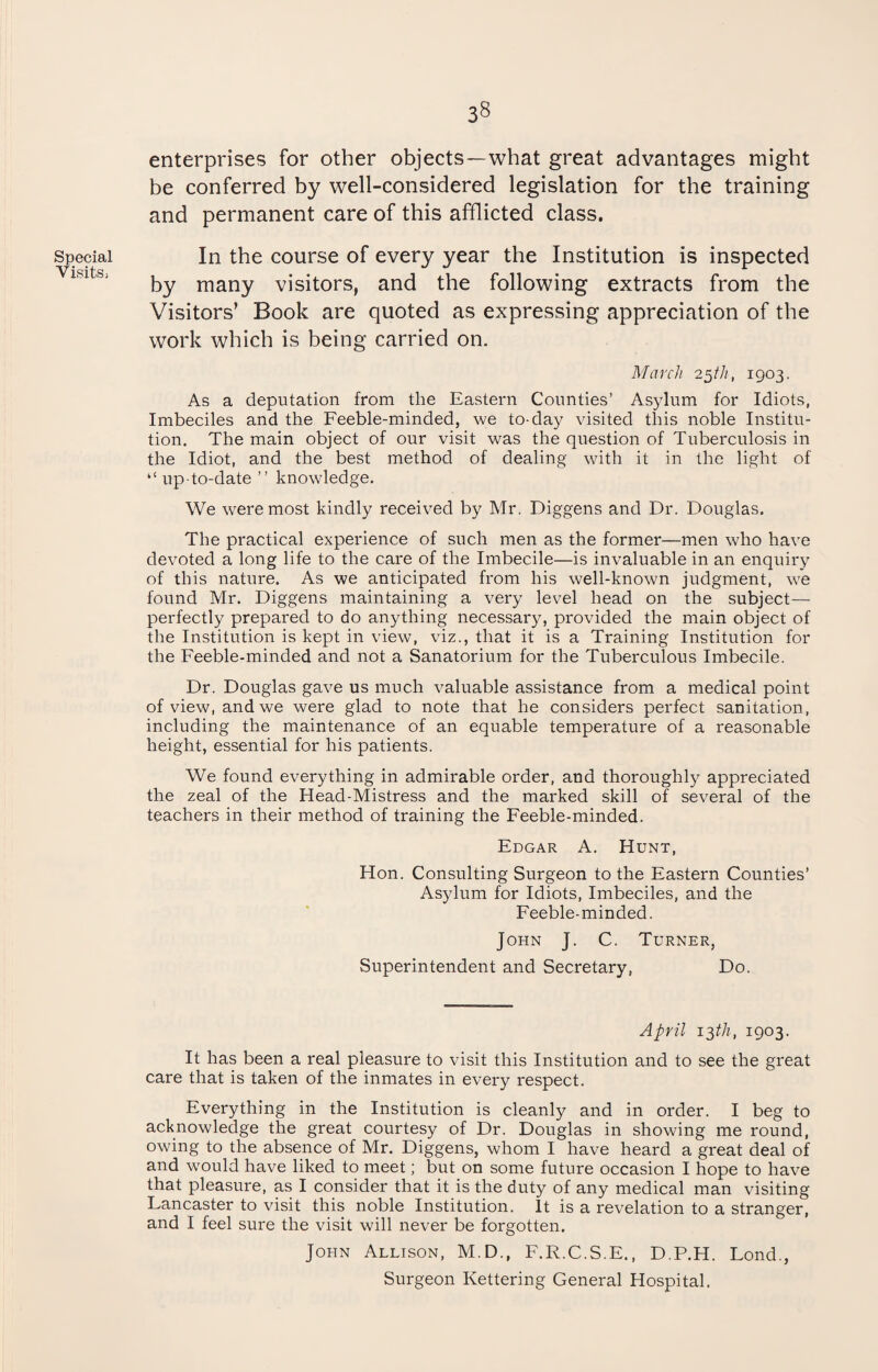 Special Visits, enterprises for other objects—what great advantages might be conferred by well-considered legislation for the training and permanent care of this afflicted class. In the course of every year the Institution is inspected by many visitors, and the following extracts from the Visitors’ Book are quoted as expressing appreciation of the work which is being carried on. March 25th, 1903. As a deputation from the Eastern Counties’ Asylum for Idiots, Imbeciles and the Feeble-minded, we to-day visited this noble Institu¬ tion. The main object of our visit was the question of Tuberculosis in the Idiot, and the best method of dealing with it in the light of “ up-to-date ” knowledge. We were most kindly received by Mr. Diggens and Dr. Douglas. The practical experience of such men as the former—men who have devoted a long life to the care of the Imbecile—is invaluable in an enquiry of this nature. As we anticipated from his well-known judgment, we found Mr. Diggens maintaining a very level head on the subject— perfectly prepared to do anything necessary, provided the main object of the Institution is kept in view, viz., that it is a Training Institution for the Feeble-minded and not a Sanatorium for the Tuberculous Imbecile. Dr. Douglas gave us much valuable assistance from a medical point of view, and we were glad to note that he considers perfect sanitation, including the maintenance of an equable temperature of a reasonable height, essential for his patients. We found everything in admirable order, and thoroughly appreciated the zeal of the Head-Mistress and the marked skill of several of the teachers in their method of training the Feeble-minded. Edgar A. Hunt, Hon. Consulting Surgeon to the Eastern Counties’ Asylum for Idiots, Imbeciles, and the Feeble-minded. John J. C. Turner, Superintendent and Secretary, Do. April 132tli, 1903. It has been a real pleasure to visit this Institution and to see the great care that is taken of the inmates in every respect. Everything in the Institution is cleanly and in order. I beg to acknowledge the great courtesy of Dr. Douglas in showing me round, owing to the absence of Mr. Diggens, whom I have heard a great deal of and would have liked to meet; but on some future occasion I hope to have that pleasure, as I consider that it is the duty of any medical man visiting Fancaster to visit this noble Institution. It is a revelation to a stranger, and I feel sure the visit will never be forgotten. John Allison, M.D., F.R.C.S.E., D.P.H. Lond., Surgeon Kettering General Hospital.