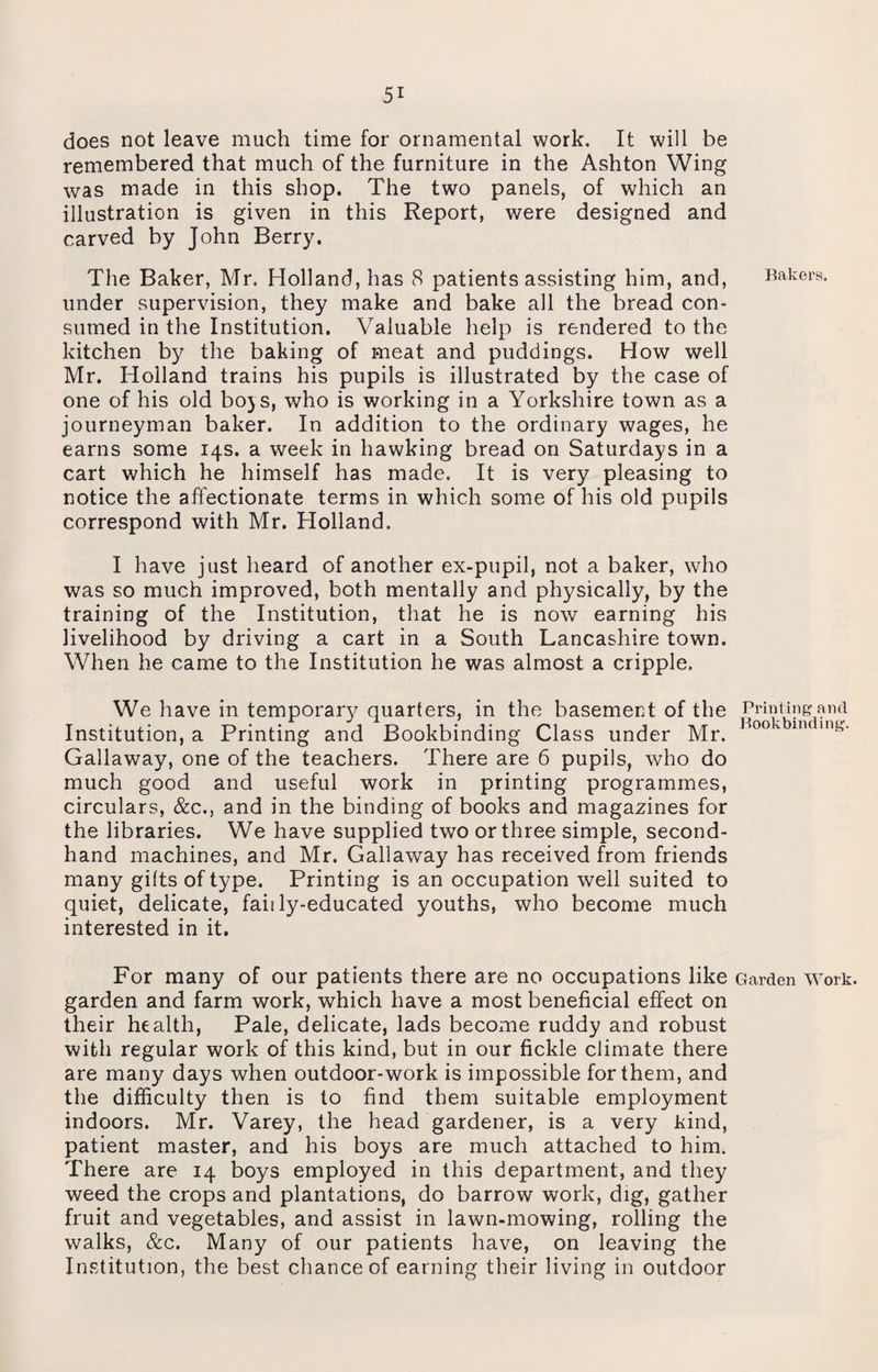 does not leave much time for ornamental work. It will be remembered that much of the furniture in the Ashton Wing was made in this shop. The two panels, of which an illustration is given in this Report, were designed and carved by John Berry. The Baker, Mr. Holland, has 8 patients assisting him, and, Bakers, under supervision, they make and bake all the bread con¬ sumed in the Institution. Valuable help is rendered to the kitchen by the baking of meat and puddings. How well Mr. Holland trains his pupils is illustrated by the case of one of his old boys, who is working in a Yorkshire town as a journeyman baker. In addition to the ordinary wages, he earns some 14s. a week in hawking bread on Saturdays in a cart which he himself has made. It is very pleasing to notice the affectionate terms in which some of his old pupils correspond with Mr. Holland. I have just heard of another ex-pupil, not a baker, who was so much improved, both mentally and physically, by the training of the Institution, that he is now earning his livelihood by driving a cart in a South Lancashire town. When he came to the Institution he was almost a cripple. We have in temporary quarters, in the basement of the Printing and Institution, a Printing and Bookbinding Class under Mr. 00 v in in£- Gallaway, one of the teachers. There are 6 pupils, who do much good and useful work in printing programmes, circulars, &c., and in the binding of books and magazines for the libraries. We have supplied two or three simple, second¬ hand machines, and Mr. Gallaway has received from friends many gilts of type. Printing is an occupation well suited to quiet, delicate, fail ly-educated youths, who become much interested in it. For many of our patients there are no occupations like Garden work, garden and farm work, which have a most beneficial effect on their health, Pale, delicate, lads become ruddy and robust with regular work of this kind, but in our fickle climate there are many days when outdoor-work is impossible for them, and the difficulty then is to find them suitable employment indoors. Mr. Varey, the head gardener, is a very kind, patient master, and his boys are much attached to him. There are 14 boys employed in this department, and they weed the crops and plantations, do barrow work, dig, gather fruit and vegetables, and assist in lawn-mowing, rolling the walks, &c. Many of our patients have, on leaving the Institution, the best chance of earning their living in outdoor