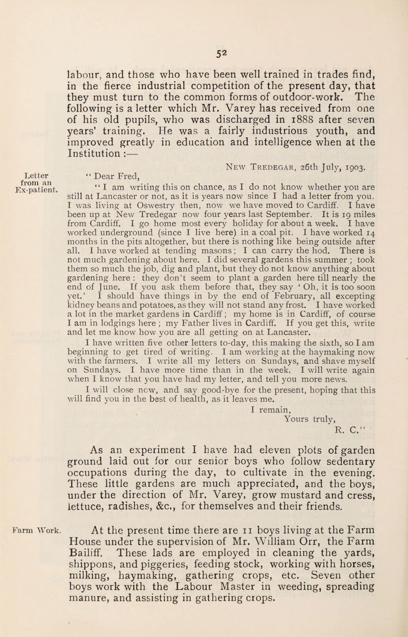 labour, and those who have been well trained in trades find, in the fierce industrial competition of the present day, that they must turn to the common forms of outdoor-work. The following is a letter which Mr. Varey has received from one of his old pupils, who was discharged in 1888 after seven years’ training. He was a fairly industrious youth, and improved greatly in education and intelligence when at the Institution — Letter from an Ex-patient. New Tredegar, 26th July, 1903. “ Dear Fred, “ I am writing this on chance, as I do not know whether you are still at Lancaster or not, as it is years now since I had a letter from you. I was living at Oswestry then, now we have moved to Cardiff. I have been up at New Tredegar now four years last September. It is 19 miles from Cardiff. I go home most every holiday for about a week. I have worked underground (since I live here) in a coal pit. I have worked 14 months in the pits altogether, but there is nothing like being outside after all. I have worked at tending masons; I can carry the hod. There is not much gardening about here. I did several gardens this summer ; took them so much the job, dig and plant, but they do not know anything about gardening here : they don’t seem to plant a garden here till nearly the end of June. If you ask them before that, they say ‘ Oh, it is too soon yet.’ I should have things in by the end of February, all excepting kidney beans and potatoes, as they will not stand any frost. I have worked a lot in the market gardens in Cardiff; my home is in Cardiff, of course I am in lodgings here ; my Father lives in Cardiff. If you get this, write and let me know how you are all getting on at Lancaster. I have written five other letters to-day, this making the sixth, so I am beginning to get tired of writing. I am working at the haymaking now with the farmers. I write all my letters on Sundays, and shave myself on Sundays. I have more time than in the week. I will write again when I know that you have had my letter, and tell you more news. I will close new, and say good-bye for the present, hoping that this will find you in the best of health, as it leaves me. I remain, Yours truly, R. C.” As an experiment I have had eleven plots of garden ground laid out for our senior boys who follow sedentary occupations during the day, to cultivate in the evening. These little gardens are much appreciated, and the boys, under the direction of Mr. Varey, grow mustard and cress, lettuce, radishes, &c., for themselves and their friends. Farm Work. At the present time there are 11 boys living at the Farm House under the supervision of Mr. William Orr, the Farm Bailiff. These lads are employed in cleaning the yards, shippons, and piggeries, feeding stock, working with horses, milking, haymaking, gathering crops, etc. Seven other boys work with the Labour Master in weeding, spreading manure, and assisting in gathering crops.