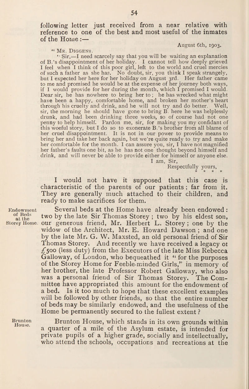 Endowment of Beds at the Storey Home. Brunton House. following letter just received from a near relative with reference to one of the best and most useful of the inmates of the Home :— August 6th, 1903. “ Mr. Diggens. *• Sir,—I need scarcely say that you will be waiting an explanation of B.’s disappointment of her holiday. I cannot tell how deeply grieved I feel when I think of this poor girl, left to the world and cruel mercies of such a father as she has. No doubt, sir, you think I speak strangely, but I expected her here for her holiday on August 3rd. Her father came to me and promised he would be at the expense of her journey both ways, if I would provide for her during the month, which I promised I would. Dear sir, he has nowhere to bring her to ; he has wrecked what might have been a happy, comfortable home, and broken her mother’s heart through his cruelty and drink, and he will not try and do better. Well, sir, the morning he should have gone to bring B. here he was helplessly drunk, and had been drinking three weeks, so of course had not one penny to help himself. Pardon me, sir, for making you my confidant of this woeful story, but I do so to exonerate B.’s brother from all blame of her cruel disappointment. It is not in our power to provide means to bring her and take her back again, but we’re quite ready to try and make her comfortable for the month. I can assure you, sir, I have not magnified her father’s faults one bit, as he has not one thought beyond himself and drink, and will never be able to provide either for himself or anyone else. I am, Sir, Respectfully yours, ^ * * * I would not have it supposed that this case is characteristic of the parents of our patients ; far from it. They are generally much attached to their children, and ready to make sacrifices for them. Several beds at the Home have already been endowed : two by the late Sir Thomas Storey ; two by his eldest son, our generous friend, Mr. Herbert L. Storey ; one by the widow of the Architect, Mr. E. Howard Dawson ; and one by the late Mr. G. W. Maxsted, an old personal friend of Sir Thomas Storey. And recently we have received a legacy ot £500 (less duty) from the Executors of the late Miss Rebecca Galloway, of London, who bequeathed it “ for the purposes of the Storey Home for Feeble-minded Girls,” in memory of her brother, the late Professor Robert Galloway, who also was a personal friend of Sir Thomas Storey. The Com¬ mittee have appropriated this amount for the endowment of a bed. Is it too much to hope that these excellent examples will be followed by other friends, so that the entire number of beds may be similarly endowed, and the usefulness of the Home be permanently secured to the fullest extent ? Brunton House, which stands in its own grounds within a quarter of a mile of the Asylum estate, is intended for private pupils of a higher grade, socially and intellectually, who attend the schools, occupations and recreations at the