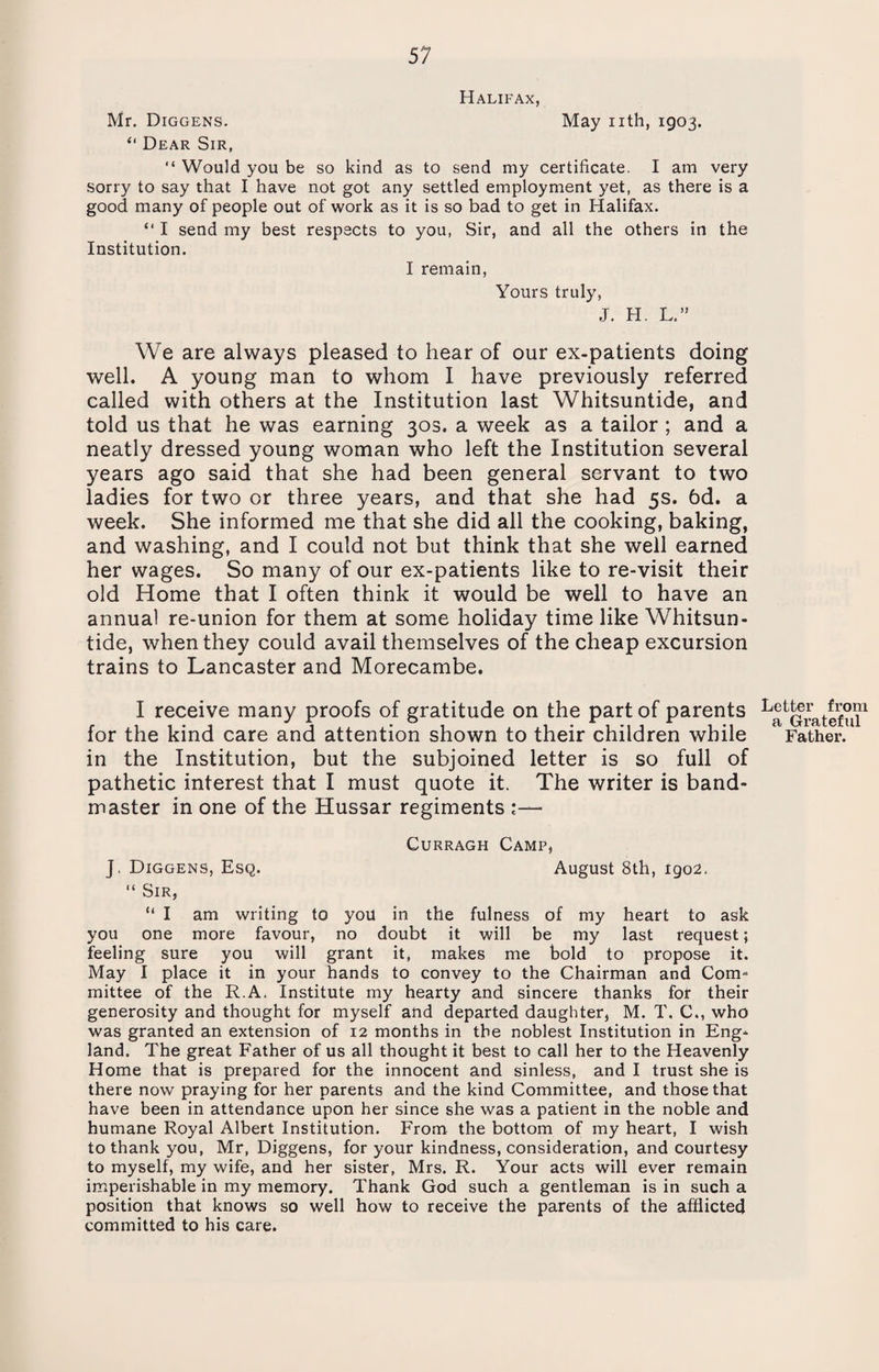 Halifax, Mr. Diggens. May nth, 1903. “ Dear Sir, “ Would you be so kind as to send my certificate. I am very sorry to say that I have not got any settled employment yet, as there is a good, many of people out of work as it is so bad to get in Halifax. “ I send my best respects to you, Sir, and all the others in the Institution. I remain, Yours truly, J. H. L.” We are always pleased to hear of our ex-patients doing well. A young man to whom I have previously referred called with others at the Institution last Whitsuntide, and told us that he was earning 30s. a week as a tailor ; and a neatly dressed young woman who left the Institution several years ago said that she had been general servant to two ladies for two or three years, and that she had 5s. 6d. a week. She informed me that she did all the cooking, baking, and washing, and I could not but think that she well earned her wages. So many of our ex-patients like to re-visit their old Home that I often think it would be well to have an annual re-union for them at some holiday time like Whitsun¬ tide, when they could avail themselves of the cheap excursion trains to Lancaster and Morecambe. I receive many proofs of gratitude on the part of parents for the kind care and attention shown to their children while in the Institution, but the subjoined letter is so full of pathetic interest that I must quote it. The writer is band¬ master in one of the Hussar regiments Curragh Camp, J. Diggens, Esq. August 8th, 1902, “ Sir, “ I am writing to you in the fulness of my heart to ask you one more favour, no doubt it will be my last request; feeling sure you will grant it, makes me bold to propose it. May I place it in your hands to convey to the Chairman and Com¬ mittee of the R.A, Institute my hearty and sincere thanks for their generosity and thought for myself and departed daughter, M. T. C., who was granted an extension of 12 months in the noblest Institution in Eng¬ land. The great Father of us all thought it best to call her to the Heavenly Home that is prepared for the innocent and sinless, and I trust she is there now praying for her parents and the kind Committee, and those that have been in attendance upon her since she was a patient in the noble and humane Royal Albert Institution. From the bottom of my heart, I wish to thank you, Mr, Diggens, for your kindness, consideration, and courtesy to myself, my wife, and her sister, Mrs. R. Your acts will ever remain imperishable in my memory. Thank God such a gentleman is in such a position that knows so well how to receive the parents of the afflicted committed to his care. Letter from a Grateful Father.