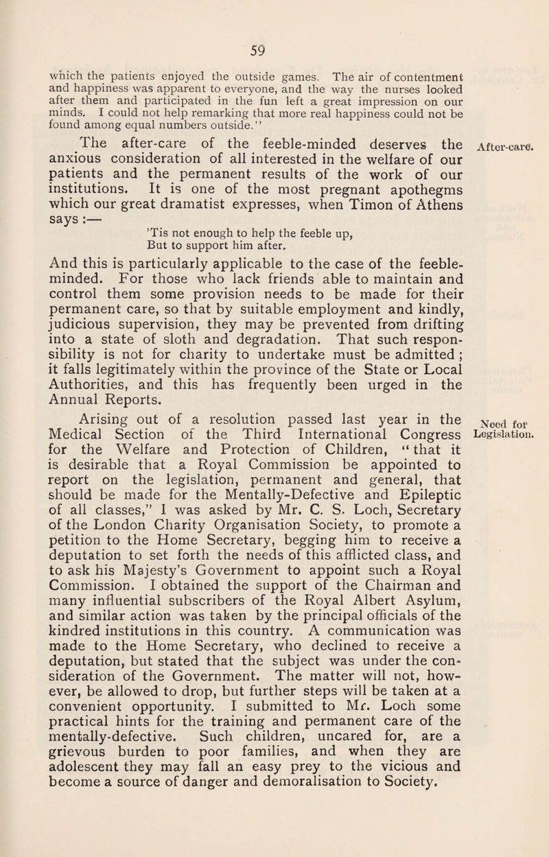 which the patients enjoyed the outside games. The air of contentment and happiness was apparent to everyone, and the way the nurses looked after them and participated in the fun left a great impression on our minds. I could not help remarking that more real happiness could not be found among equal numbers outside.” The after-care of the feeble-minded deserves the anxious consideration of all interested in the welfare of our patients and the permanent results of the work of our institutions. It is one of the most pregnant apothegms which our great dramatist expresses, when Timon of Athens says :— ’Tis not enough to help the feeble up, But to support him after. And this is particularly applicable to the case of the feeble¬ minded. For those who lack friends able to maintain and control them some provision needs to be made for their permanent care, so that by suitable employment and kindly, judicious supervision, they may be prevented from drifting into a state of sloth and degradation. That such respon¬ sibility is not for charity to undertake must be admitted ; it falls legitimately within the province of the State or Local Authorities, and this has frequently been urged in the Annual Reports. Arising out of a resolution passed last year in the Medical Section of the Third International Congress for the Welfare and Protection of Children, “ that it is desirable that a Royal Commission be appointed to report on the legislation, permanent and general, that should be made for the Mentally-Defective and Epileptic of all classes,” I was asked by Mr. C. S. Loch, Secretary of the London Charity Organisation Society, to promote a petition to the Home Secretary, begging him to receive a deputation to set forth the needs of this afflicted class, and to ask his Majesty’s Government to appoint such a Royal Commission. I obtained the support of the Chairman and many influential subscribers of the Royal Albert Asylum, and similar action was taken by the principal officials of the kindred institutions in this country. A communication was made to the Home Secretary, who declined to receive a deputation, but stated that the subject was under the con¬ sideration of the Government. The matter will not, how¬ ever, be allowed to drop, but further steps will be taken at a convenient opportunity. I submitted to Mr. Loch some practical hints for the training and permanent care of the mentally-defective. Such children, uncared for, are a grievous burden to poor families, and when they are adolescent they may fall an easy prey to the vicious and become a source of danger and demoralisation to Society. After-care Need for Legislation