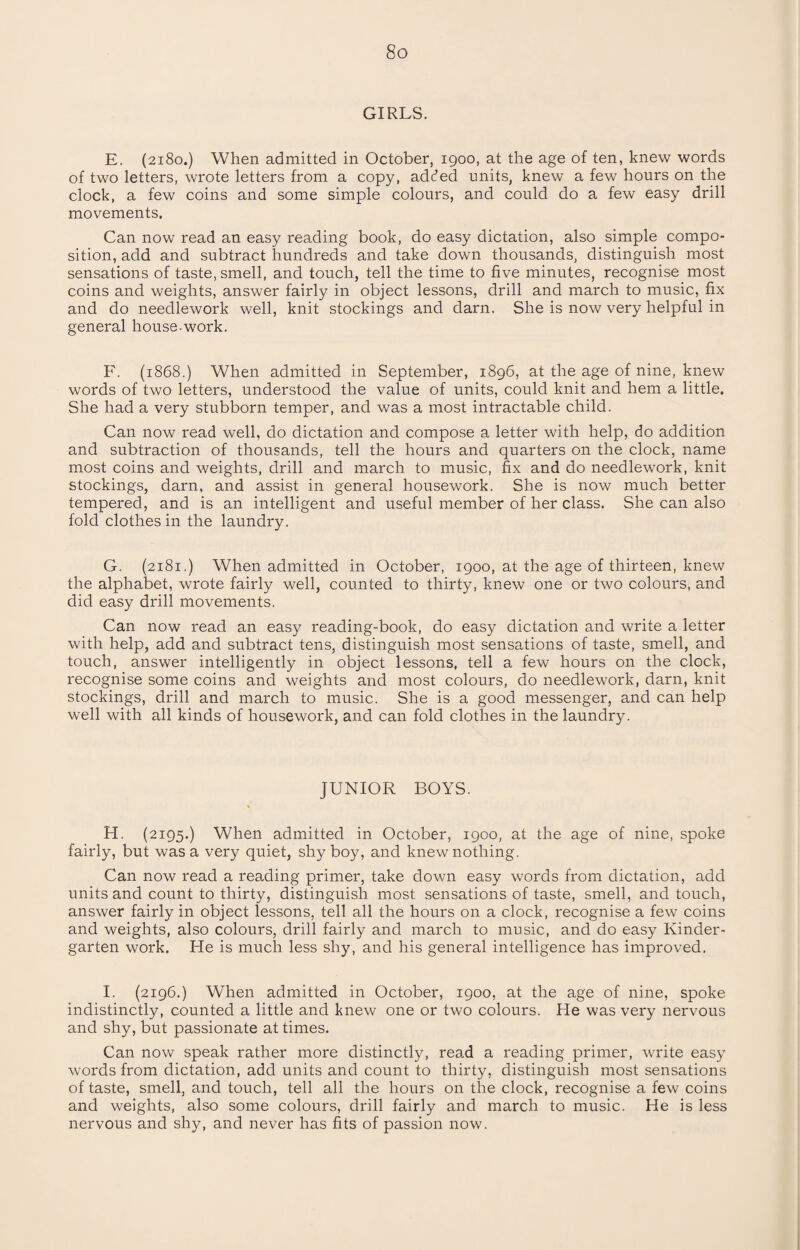 GIRLS. E. (2180.) When admitted in October, igoo, at the age of ten, knew words of two letters, wrote letters from a copy, added units, knew a few hours on the clock, a few coins and some simple colours, and could do a few easy drill movements. Can now read an easy reading book, do easy dictation, also simple compo¬ sition, add and subtract hundreds and take down thousands, distinguish most sensations of taste, smell, and touch, tell the time to five minutes, recognise most coins and weights, answer fairly in object lessons, drill and march to music, fix and do needlework well, knit stockings and darn. She is now very helpful in general house work. F. (1868.) When admitted in September, 1896, at the age of nine, knew words of two letters, understood the value of units, could knit and hem a little. She had a very stubborn temper, and was a most intractable child. Can now read well, do dictation and compose a letter with help, do addition and subtraction of thousands, tell the hours and quarters on the clock, name most coins and weights, drill and march to music, fix and do needlework, knit stockings, darn, and assist in general housework. She is now much better tempered, and is an intelligent and useful member of her class. She can also fold clothes in the laundry. G. (2181.) When admitted in October, 1900, at the age of thirteen, knew the alphabet, wrote fairly well, counted to thirty, knew one or two colours, and did easy drill movements. Can now read an easy reading-book, do easy dictation and write a letter with help, add and subtract tens, distinguish most sensations of taste, smell, and touch, answer intelligently in object lessons, tell a few hours on the clock, recognise some coins and weights and most colours, do needlework, darn, knit stockings, drill and march to music. She is a good messenger, and can help well with all kinds of housework, and can fold clothes in the laundry. JUNIOR BOYS. H. (2195.) When admitted in October, 1900, at the age of nine, spoke fairly, but was a very quiet, shy boy, and knew nothing. Can now read a reading primer, take down easy words from dictation, add units and count to thirty, distinguish most sensations of taste, smell, and touch, answer fairly in object lessons, tell all the hours on a clock, recognise a few coins and weights, also colours, drill fairly and march to music, and do easy Kinder¬ garten work. He is much less shy, and his general intelligence has improved. I. (2196.) When admitted in October, 1900, at the age of nine, spoke indistinctly, counted a little and knew one or two colours. He was very nervous and shy, but passionate at times. Can now speak rather more distinctly, read a reading primer, write easy words from dictation, add units and count to thirty, distinguish most sensations of taste, smell, and touch, tell all the hours on the clock, recognise a few coins and weights, also some colours, drill fairly and march to music. He is less nervous and shy, and never has fits of passion now.