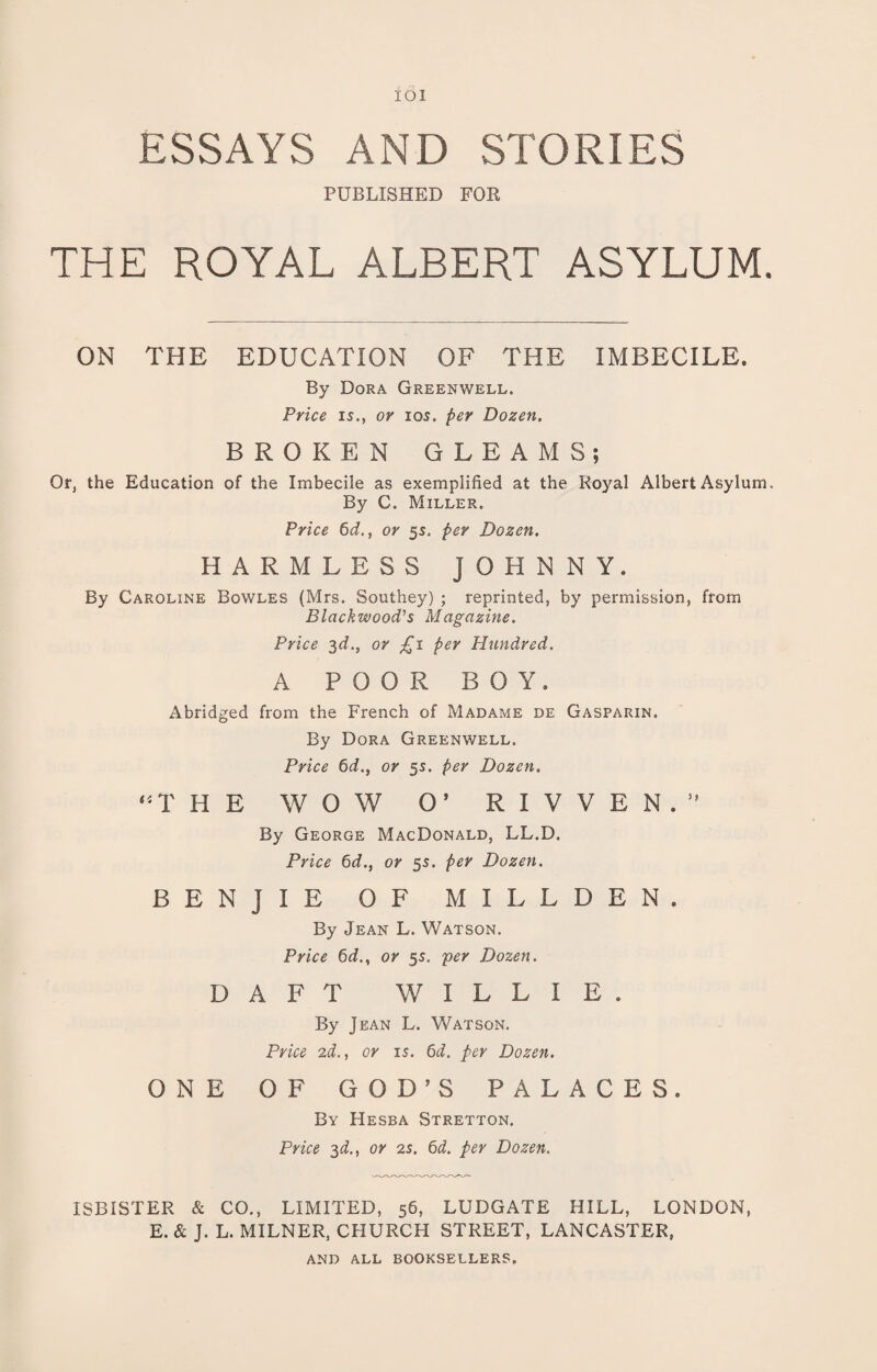 ESSAYS AND STORIES PUBLISHED FOR THE ROYAL ALBERT ASYLUM. ON THE EDUCATION OF THE IMBECILE. By Dora Greenwell. Price 15., or 105. per Dozen. BROKEN GLEAMS; Or, the Education of the Imbecile as exemplified at the Royal Albert Asylum. By C. Miller. Price 6d., or 55. per Dozen. HARMLESS JOHNNY. By Caroline Bowles (Mrs. Southey) ; reprinted, by permission, from Blackwood's Magazine. Price 3d., or £1 per Hundred. A POOR BOY. Abridged from the French of Madame de Gasparin. By Dora Greenwell. Price 6d., or 55. per Dozen. “THE WOW O’ R X V V E N . ” By George MacDonald, LL.D. Price 6d., or 55. per Dozen. B E N J I E 0 F M I L L D E N . By Jean L. Watson. Price 6d., or 5s. per Dozen. DAFT WILLI E . By Jean L. Watson. Price 2d., or is. 6d. per Dozen. ONE 0 F GOD’S PALACES. By Hesba Stretton. Price 3d., or 2s. 6d. per Dozen. ISBISTER & CO., LIMITED, 56, LUDGATE HILL, LONDON, E. & J. L. MILNER, CHURCH STREET, LANCASTER, AND ALL BOOKSELLERS.