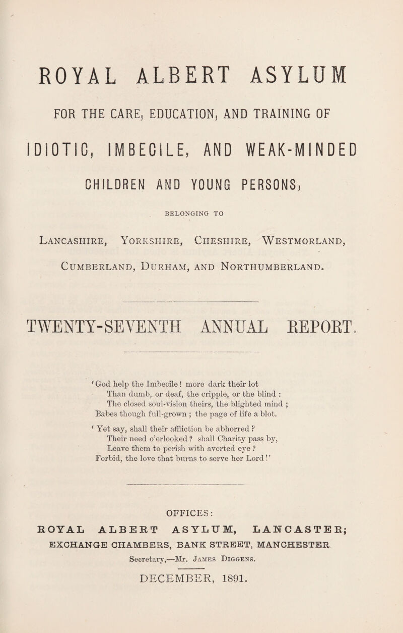 FOR THE CARE, EDUCATION, AND TRAINING OF IDIOTIC, IMBECILE, AND WEAK-MINDED CHILDREN AND YOUNG PERSONS, BELONGING TO Lancashire, Yorkshire, Cheshire, Westmorland, Cumberland, Durham, and Northumberland. TWENTY-SEVENTH ANNUAL REPORT. ‘ God help the Imbecile ! more dark their lot Than dumb, or deaf, the cripple, or the blind : The closed soul-vision theirs, the blighted mind ; Babes though full-grown ; the page of life a blot. e Yet say, shall their affliction be abhorred ? Their need o’erlooked ? shall Charity pass by, Leave them to perish with averted eye ? Forbid, the love that burns to serve her Lord ! ’ OFFICES: ROYAL ALBERT ASYLUM, LANCASTER; EXCHANGE CHAMBERS, BANK STREET, MANCHESTER Secretary,—Mr. James Diggens. DECEMBER, 1891.