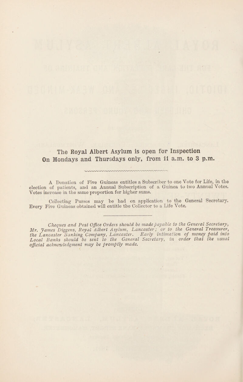 The Royal Albert Asylum is open for Inspection On Mondays and Thursdays only, from 11 a.m. to 3 p.m. A Donation of Five Guineas entitles a Subscriber to one Vote for Life, in the election of patients, and an Annual Subscription of a Guinea to two Annual Votes. Votes increase in the same proportion for higher sums. Collecting Purses may be had on application to the General Secretary. Every Five Guineas obtained will entitle the Collector to a Life Vote. Cheques and Post Office Orders should be made payable to the General Secretary, Mr. James Diggens, Royal Albert Asylum, Lancaster; or to the General Treasurer, the Lancaster Banking Company, Lancaster. Early intimation of money paid into Local Banks should be sent to the General Secretary, in order that the usual official acknowledgment may be promptly made.