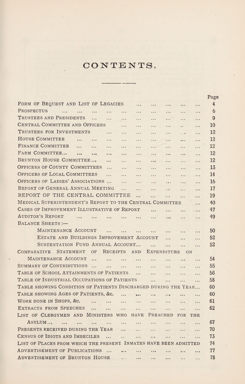 CONTENTS, Form of Bequest and List of Legacies Prospectus . Trustees and Presidents . Central Committee and Officers Trustees for Investments House Committee . Finance Committee . Farm Committee. Brunton House Committee. Officers of County Committees ... Officers of Local Committees Officers of Ladies’ Associations ... Report of General Annual Meeting REPORT OF THE CENTRAL COMMITTEE Medical Superintendent’s Report to the Central Committee Cases of Improvement Illustrative of Report Auditor’s Report . Balance Sheets :— Maintenance Account . Estate and Buildings Improvement Account Sustentation Fund Annual Account. Comparative Statement of Receipts and Expenditure on Maintenance Account. Summary of Contributions. Table of School Attainments of Patients Table of Industrial Occupations of Patients Table showing Condition of Patients Discharged during the Year Table showing Ages of Patients, &c. Work done in Shops, &c. Extracts from Speeches . List of Clergymen and Ministers who have Preached for the Asylum. Presents received during the Year Census of Idiots and Imbeciles . List of Places from which the present Inmates have been admitted Advertisement of Publications . AdvertisementofBruntonHou.sk Page 4 6 9 10 12 12 12 12 12 13 14 16 17 19 40 47 49 50 52 52 54 55 56 58 60 60 61 62 67 70 73 74 77 78