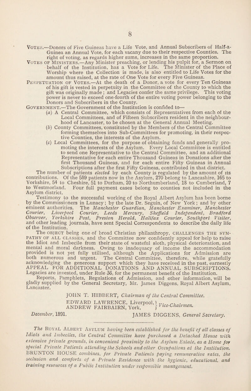 Votes.—Donors of Five Guineas have a Life Vote, and Annual Subscribers of Half-a- Guinea an Annual Vote, for each vacany due to their respective Counties. The right of voting, as regards higher sums, increases in the same proportion. Votes of Ministers.—Any Minister preaching, or lending his pulpit for, a Sermon on behalf of the Institution, has a Vote for Life. The Minister of the Place of Worship where the Collection is made, is also entitled to Life Votes for the amount thus raised, at the rate of One Vote for every Five Guineas. Perpetuation of Votes.—At the death of a Donor, a vote for every Ten Guineas of his gift is vested in perpetuity in the Committee of the County to which the gift was originally made ; and Legacies confer the same privilege. This voting power is never to exceed one-fourth of the entire voting power belonging to the Donors and Subscribers in the County. Government.—The Government of the Institution is confided to— (a) A Central Committee, which consists of Representatives from each of the Local Committees, and of Fifteen Subscribers resident in the neighbour¬ hood of Lancaster, to be chosen at the General Annual Meeting. (b) County Committees, constituted by the Members of the Central Committee forming themselves into Sub-Committees for promoting, in their respec¬ tive Counties, the interests of the Asylum. (c) Local Committees, for the purpose of obtaining funds and generally pro¬ moting the interests of the Asylum. Every Local Committee is entitled to send one Representative to the Central Committee, and an additional Representative for each entire Thousand Guineas in Donations after the first Thousand Guineas, and for each entire Fifty Guineas in Annual Subscriptions after the first Fifty Guineas, contributed in that district. The number of patients elected by each County is regulated by the amount of its contributions. Of the 589 patients now in the Asylum, 270 belong to Lancashire, 165 to Yorkshire, 54 to Cheshire, 51 to Durham, 20 to Northumberland, 18 to Cumberland, 7 to Westmorland. Four full payment cases belong to counties not included in the Asylum district. Testimony to the successful working of the Royal Albert Asylum has been borne by the Commissioners in Lunacy ; by the late Dr. Seguin, of New York ; and by other eminent authorities. The Manchester Guardian, Manchester Examiner, Manchester Courier, Liverpool Courier, Leeds Mercury, Sheffield Independent, Bradford Observer, Yorkshire Post, Preston Herald, Halifax Courier, Southport Visiter, and other leading journals, have sent Special Correspondents to describe the daily life of the Institution. The object being one of broad Christian philanthropy, challenges the sym¬ pathy of all classes, and the Committee now confidently appeal for help to raise the Idiot and Imbecile from their state of wasteful sloth, phj^sical deterioration, and mental and moral darkness. Owing to inadequacy of income the accommodation provided is not yet fully utilised, although the Applications for Admission are both numerous and urgent. The Central Committee, therefore, while gratefully acknowledging the generous support which they have received in the past, earnestly APPEAL FOR ADDITIONAL DONATIONS AND ANNUAL SUBSCRIPTIONS. Legacies are invested, under Rule 36, for the permanent benefit of the Institution. Reports, Pamphlets, Regulations of Admission, and other information, will be gladly supplied by the General Secretary, Mr. James Diggens, Royal Albert Asjdum, Lancaster. JOHN T. HIBBERT. Chairman of the Central Committee. EDWARD LAWRENCE, Liverpool,) Tr. ri . ANDREW FAIRBAIRN, York, ‘ J 1 ice-Chairmen. December, 1891. JAMES DIGGENS, General Secretary. The Royal Albert Asylum having been established for the benefit of all classes of Idiots and Imbeciles, the Central Committee have purchased a Detached House with extensive private grounds, in convenient proximity to the Asylum Estate, as a Home for special Private Patients attending the Schools and other Occupations at the Institution. BRUNTON HOUSE combines, for Private Patients paying remunerative rates, the seclusion and comforts of a Private Residence with the hygienic, educational, and training resources of a Public Institution under responsible management.