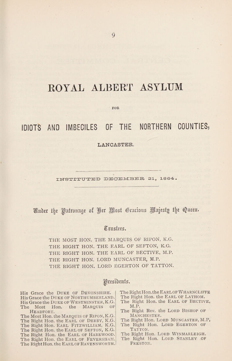 ROYAL ALBERT ASYLUM FOR IDIOTS AMD IMBECILES OF THE NORTHERN COUNTIES, LANCASTER. IIISTSTITUTIEID DECEMBER 21, 1864. fbibtr xbe Ihitronacie of Her Post Gracious pajestg flje fttmitzs. THE MOST HON. THE MARQUIS OF RIPON, K.G. THE RIGHT HON. THE EARL OF SEFTON, K.G. THE RIGHT HON. THE EARL OF BECTIVE, M.P. THE RIGHT HON. LORD MUNCASTER, M.P. THE RIGHT HON. LORD EGERTON OF TATTON. His Grace the Duke of Devonshire. His Grace the Duke of Northumberland. His Grace the Duke of Westminster, K.G. The Most Hon. the Marquis of Headfort. The Most Hon. the Marquis of Ripon, K.G. The Right Hon. the Earl of Derby, K.G. The Right Hon. Earl Fitzwilliam, K.G. The Right Hon. the Earl of Sefton, K.G. The Right Hon. the Earl of Harewood. The Right Hon. the Earl of Feversham. The Right Hon. the EarlofRavensworth. The Right Hon.the EarlofWharncliffe The Right Hon. the Earl of Lathom. The Right Hon. the Earl of Bective, M.P. The Right Rev. the Lord Bishop of Manchester. The Right Hon. Lord Muncaster, M.P, The Right Hon. Lord Egerton of Tatton. The Right Hon. Lord Winmarleigh. The Right Hon. Lord Stanley of Preston.