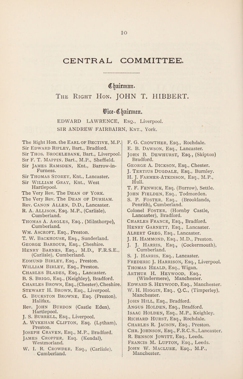 CENTRAL COMMITTEE. Chairman. The Right Hon. JOHN T. HIBBERT. EDWARD LAWRENCE, Esq., Liverpool. SIR ANDREW FAIRBAIRN, Knt., York. The Right Hon. the Earl of Bective, M.P. Sir Edward Ripley, Bart., Bradford. Sir Thos. Brocklebank, Bart., Liverpool. Sir F. T. Mappin. Bart., M.P., Sheffield. Sir James Ramsden, Knt., Barrow-in- Furness. Sir Tpiomas Storey, Knt., Lancaster. Sir William Gray, Knt., West Hartlepool. The Very Rev. The Dean of York. The Very Rev. The Dean of Durham. Rev. Canon Allen, D.D., Lancaster. R. A. Allison, Esq. M.P., (Carlisle), Cumberland. Thomas A. Argles, Esq., (Milnthorpe), Cumberland. Wm. Ascroft, Esq., Preston. T. W. Backhouse, Esq., Sunderland. George Barbour, Esq., Cheshire. Henry Barnes, Esq., M.D., F.R.S.E., (Carlisle), Cumberland. Edmund Birley, Esq., Preston. William Birley, Esq., Preston. Charles Blades, Esq., Lancaster. B. S. Brigg, Esq., (Keighley), Bradford. Charles Brown, Esq.,(Chester),Cheshire. Stewart H. Brown, Esq., Liverpool. G. Buckston Browne, Esq. (Preston), Halifax. Rev. John Burdon (Castle Eden), Hartlepool. J. S. Burrell, Esq., Liverpool. A. Wykeham Clifton, Esq. (Lytham), Preston. Joseph Craven, Esq., M.P., Bradford. James Cropper, Esq. (Kendal), Westmorland. W. I. R. Crowder, Esq., (Carlisle), Cumberland. F. G. Crowther, Esq., Rochdale. E. B. Dawson, Esq., Lancaster. John B. Dewhurst, Esq., (Skipton) Bradford. George A. Dickson, Esq., Chester, J. Tertius Dugdale, Esq., Burnley. H. J. Farmer-Atkinson, Esq., M.P., Hull. T. F. Fenwick, Esq. (Burrow), Settle. John Fielden, Esq., Todmorden. S. P. Foster, Esq., (Brooklands, Penrith), Cumberland. Colonel Foster, (Hornby Castle, Lancaster), Bradford. Charles France, Esq., Bradford. Henry Garnett, Esq., Lancaster. Albert Greg, Esq., Lancaster. J. H. Hammond, Esq., M.D., Preston. J. J. Harris, Esq., (Cockermouth), Cumberland. S. J. Harris, Esq., Lancaster. Frederic J. Harrison, Esq., Liverpool. Thomas Heald, Esq., Wigan. Arthur H. Heywood, Esq., (Windermere), Manchester. Edward S. Heywood, Esq., Manchester, W. H. Higgin, Esq., Q.C., (Timperley), Manchester. John Hill, Esq., Bradford. Angus Holden, Esq., Bradford. Isaac Holden, Esq., M.P., Keighley. Richard Hurst, Esq., Rochdale. Charles R. Jacson, Esq., Preston. Chr. Johnson, Esq., F.R.C.S., Lancaster. R. Benson Jowitt, Esq., Leeds. Francis M. Lupton, Esq., Leeds. John W. Maclure, Esq., M.P., Manchester.