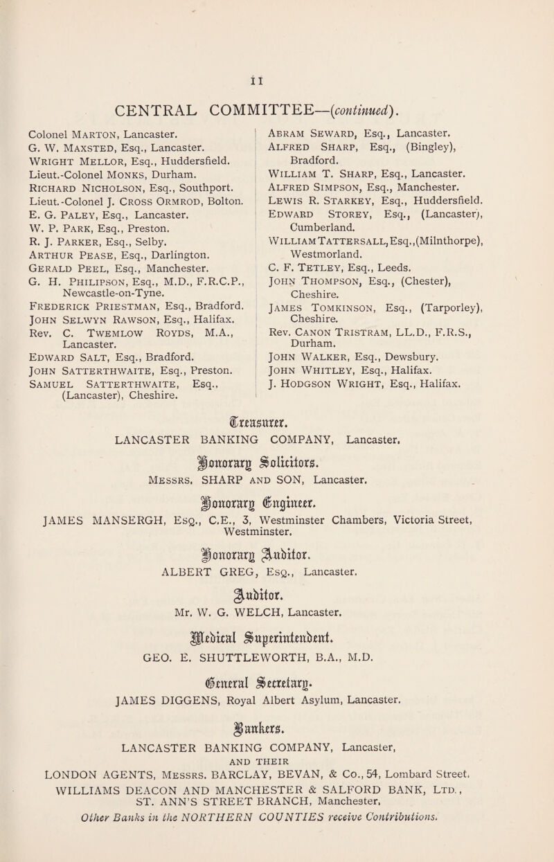 CENTRAL COMM ITT EE—(continued). Colonel Marton, Lancaster. G. W. Maxsted, Esq., Lancaster. Wright Mellor, Esq., Huddersfield. Lieut.-Colonel Monks, Durham. Richard Nicholson, Esq., Southport. Lieut.-Colonel J. Cross Ormrod, Bolton. E. G. Paley, Esq., Lancaster. W. P. Park, Esq., Preston. R. J. Parker, Esq., Selby. Arthur Pease, Esq., Darlington. Gerald Peel, Esq., Manchester. G. H. Philipson, Esq., M.D., F.R.C.P., Newcastle-on-Tyne. Frederick Priestman, Esq., Bradford. John Selwyn Rawson, Esq., Halifax. Rev. C. Twemlow Royds, M.A., Lancaster. Edward Salt, Esq., Bradford. John Satterthwaite, Esq., Preston. Samuel Satterthwaite, Esq., (Lancaster), Cheshire. Abram Seward, Esq., Lancaster. Alfred Sharp, Esq., (Bingley), Bradford. William T. Sharp, Esq., Lancaster. Alfred Simpson, Esq., Manchester. Lewis R. Starkey, Esq., Huddersfield. Edward Storey, Esq., (Lancaster;, Cumberland. William Tattersall, Esq. .(Milnthorpe), Westmorland. C. F. Tetley, Esq., Leeds. John Thompson, Esq., (Chester), Cheshire. James Tomkinson, Esq., (Tarporley), Cheshire. Rev. Canon Tristram, LL.D., F.R.S., Durham. John Walker, Esq., Dewsbury. John Whitley, Esq., Halifax. J. Hodgson Wright, Esq., Halifax. feamtm. LANCASTER BANKING COMPANY, Lancaster, Hotwrarg Solicitors. Messrs, SHARP and SON, Lancaster. Hotter arg JAMES MANSERGH, Esq., C.E., 3, Westminster Chambers, Victoria Street, Westminster. Hmrorarg ^arbiter. ALBERT GREG, Esq., Lancaster. gtabitor. Mr. W. G. WELCH, Lancaster. Prbical Sagmatjettbrat. GEO. E. SHUTTLEWORTH, B.A., M.D. dfrarral itertarg. JAMES DIGGENS, Royal Albert Asylum, Lancaster. Jjaato. LANCASTER BANKING COMPANY, Lancaster, AND THEIR LONDON AGENTS, Messrs. BARCLAY, BEVAN, & Co., 54, Lombard Street, WILLIAMS DEACON AND MANCHESTER & SALFORD BANK, Ltd., ST. ANN’S STREET BRANCH, Manchester, Other Banks in the NORTHERN COUNTIES receive Contributions,