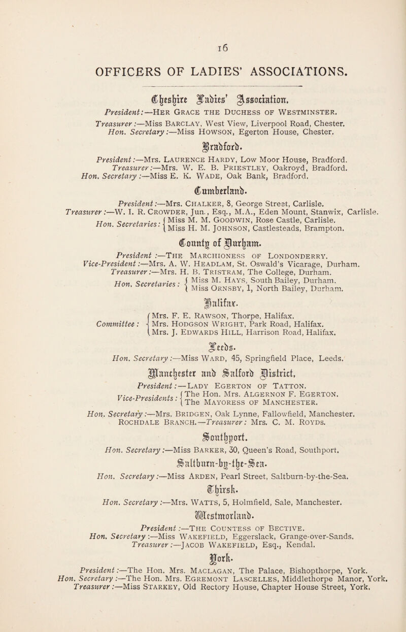 OFFICERS OF LADIES’ ASSOCIATIONS. Cljesfrire gissonalion. President:—Her Grace the Duchess of Westminster. Treasurer:—Miss Barclay, West View, Liverpool Road, Chester. Hon. Secretary:—Miss Howson, Egerton House, Chester. irabfork. President:—Mrs. Laurence Hardy, Low Moor House, Bradford. Treasurer:—Mrs. W. E. B. Priestley, Oakroyd, Bradford. Hon. Secretary :—Miss E. K. Wade, Oak Bank, Bradford. (ftamkerlaitb. President:—Mrs. Chalker, 8, George Street, Carlisle. Treasurer :—W. I. R. Crowder, Jun., Esq., M.A., Eden Mount, Stanwix, Carlisle. Hon Secretaries- i Miss M* M* GooDWIN- Rose Castle, Carlisle. non. secretaries. | Migs H M> Johnson, Castlesteads, Brampton. Comttg of jteljam. President :—The Marchioness of Londonderry. Vice-President:—Mrs. A. W. Headlam, St. Oswald’s Vicarage, Durham. Treasurer:—Mrs. H. B. Tristram, The College, Durham. Hon Secretaries • 1 M!ss M- Hays> South Bailey, Durham. ( Miss Ornsby, 1, North Bailey, Durham. Halite. [Mrs. F. E. Rawson, Thorpe, Halifax. Committee: j Mrs. Hodgson Wright, Park Road, Plalifax. (Mrs. J. Edwards Hill, Harrison Road, Halifax. Hon. Secretary |tebs. -Miss Ward, 45, Springfield Place, Leeds. IJIandjester ank JSalforb Jlistrict, President: — Lady Egerton of Tatton. Vice-Presidents: j The Hon. Mrs. Algernon F. Egerton. I The Mayoress of Manchester. Hon. Secretary:—Mrs. Bridgen, Oak Lynne, Fallowfield, Manchester. Rochdale Branch.—Treasurer: Mrs. C. M. Royds. ^oatljp-ort. Hon. Secretary:—Miss Barker, 30, Queen’s Road, Southport. Jlaltbara-bg-fjje-ite. Hon. Secretary:—Miss Arden, Pearl Street, Saltburn-by-the-Sea. f !jir.db Hon. Secretary:—Mrs. Watts, 5, Holmfield, Sale, Manchester. Mrgimorlattb. President .-—The Countess of Bective. Hon. Secretary :—Miss Wakefield, Eggerslack, Grange-over-Sands. Treasurer:—Jacob Wakefield, Esq., Kendal. gork. President:—The Hon. Mrs. Maclagan, The Palace, Bishopthorpe, York. Hon. Secretary :—The Hon. Mrs. Egremont Lascelles, Middlethorpe Manor, York. Treasurer:—Miss Starkey, Old Rectory House, Chapter House Street, York.