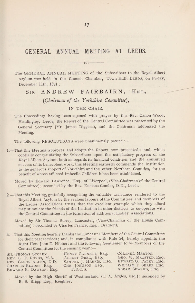 GENERAL ANNUAL MEETING AT LEEDS, -:o:- The GENERAL ANNUAL MEETING of the Subscribers to the Royal Albert Asylum was held in the Council Chamber, Town Hall, Leeds, on Friday, December 11th, 1891; Sir ANDREW FAIRBAIRN, Knt, (Chairman of the Yorkshire Committee), IN THE CHAIR. The Proceedings having been opened with prayer by the Rev. Canon Wood, Headingley, Leeds, the Report of the Central Committee was presented by the General Secretary (Mr, James Diggens), and the Chairman addressed the Meeting. The following RESOLUTIONS were unanimously passed:— 1. —That this Meeting approves and adopts the Report now presented ; and, whilst cordially congratulating the Subscribers upon the satisfactory progress of the Royal Albert Asylum, both as regards its financial condition and the continued success of its benevolent work, this Meeting earnestly commends the Institution to the generous support of Yorkshire and the other Northern Counties, for the benefit of whose afflicted Imbecile Children it has been established. Moved by Edward Lawrence, Esq., of Liverpool, (Vice-Chairman of the Central Committee) ; seconded by the Rev. Eustace Conder, D. D., Leeds. 2. —That this Meeting, gratefully recognising the valuable assistance rendered to the Royal Albert Asylum by the zealous labours of the Committees and Members of the Ladies’ Associations, trusts that the excellent example which they afford may stimulate the friends of the Institution in other districts to co-operate with the Central Committee in the formation of additional Ladies’ Associations. Moved by Sir Thomas Storey, Lancaster, (Vice-Chairman of the House Com¬ mittee) ; seconded by Charles France, Esq., Bradford. 3.—That this Meeting heartily thanks the Lancaster Members of the Central Committee for their past services ; and, in compliance with Rule 24, hereby appoints the Right Hon. John T. Hibbert and the following Gentlemen to be Members of the Central Committee for the ensuing year Sir Thomas Storey. Rev. C. T. Royds, M.A. Rev. Canon Allen, D.D. Charles Blades, Esq. Edward B. Dawson, Esq. Henry Garnett, Esq. Albert Greg, Esq. Samuel J. Harris, Esq. Chr. Johnson, Esq., F.R.C.S. Colonel Marton. Geo. W. Maxsted, Esq. Edward G. Paley, Esq. William T. Sharp, Esq. Abram Seward, Esq. Moved by the High Sheriff of Westmorland (T. A. Argles, Esq.) ; seconded by B. S. Brigg, Esq., Keighley.