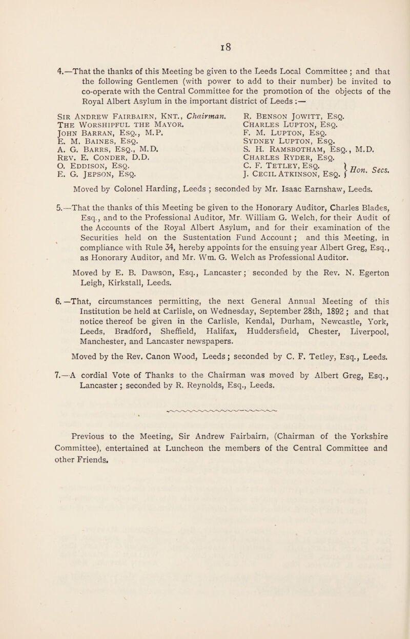 4.—That the thanks of this Meeting be given to the Leeds Local Committee ; and that the following Gentlemen (with power to add to their number) be invited to co-operate with the Central Committee for the promotion of the objects of the Royal Albert Asylum in the important district of Leeds :— Sir Andrew Fairbairn, Knt. , Chairman. The Worshipful the Mayor. John Barran, Esq., M.P. E. M. Baines, Esq. A. G. Barrs, Esq., M.D. Rev. E. Conder, D.D. O. Eddison, Esq. E. G. Jepson, Esq. R. Benson Jowitt, Esq. Charles Lupton, Esq. F. M. Lupton, Esq. Sydney Lupton, Esq. S. H. Ramsbotham, Esq., M.D. Charles Ryder, Esq. C. F. Tetley, Esq. ) „ J. Cecil Atkinson, Esq. ) ‘ Secs. Moved by Colonel Harding, Leeds ; seconded by Mr. Isaac Earnshaw, Leeds. 5.—That the thanks of this Meeting be given to the Honorary Auditor, Charles Blades, Esq., and to the Professional Auditor, Mr, William G. Welch, for their Audit of the Accounts of the Royal Albert Asylum, and for their examination of the Securities held on the Sustentation Fund Account; and this Meeting, in compliance with Rule 34, hereby appoints for the ensuing year Albert Greg, Esq., as Honorary Auditor, and Mr. Wm. G. Welch as Professional Auditor. Moved by E. B. Dawson, Esq., Lancaster; seconded by the Rev. N. Egerton Leigh, Kirkstall, Leeds. 6. —That, circumstances permitting, the next General Annual Meeting of this Institution be held at Carlisle, on Wednesday, September 28th, 1892 ; and that notice thereof be given in the Carlisle, Kendal, Durham, Newcastle, York, Leeds, Bradford, Sheffield, Halifax, Huddersfield, Chester, Liverpool, Manchester, and Lancaster newspapers. Moved by the Rev. Canon Wood, Leeds; seconded by C. F. Tetley, Esq., Leeds. 7. —A cordial Vote of Thanks to the Chairman was moved by Albert Greg, Esq., Lancaster; seconded by R. Reynolds, Esq., Leeds. Previous to the Meeting, Sir Andrew Fairbairn, (Chairman of the Yorkshire Committee), entertained at Luncheon the members of the Central Committee and other Friends.